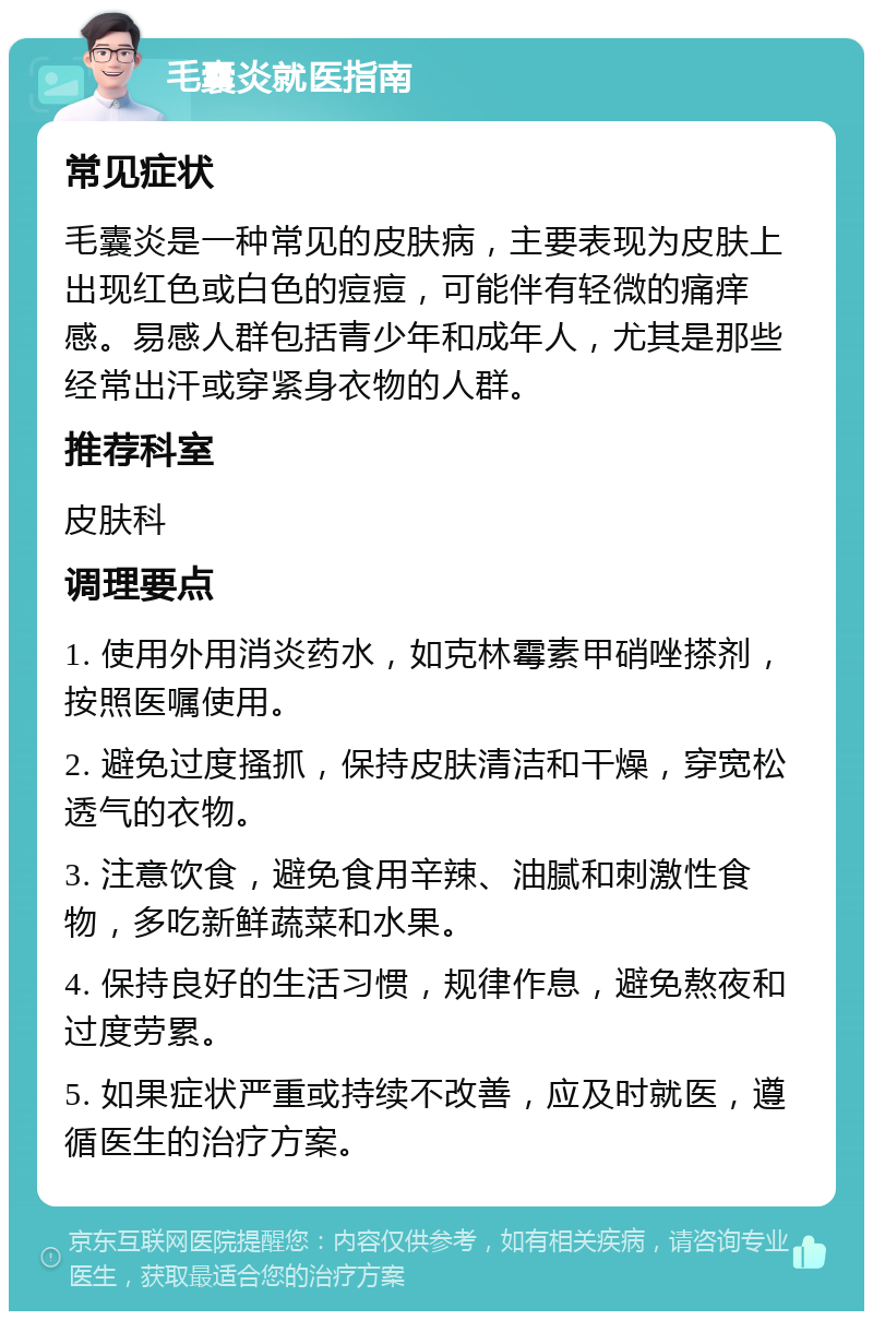 毛囊炎就医指南 常见症状 毛囊炎是一种常见的皮肤病，主要表现为皮肤上出现红色或白色的痘痘，可能伴有轻微的痛痒感。易感人群包括青少年和成年人，尤其是那些经常出汗或穿紧身衣物的人群。 推荐科室 皮肤科 调理要点 1. 使用外用消炎药水，如克林霉素甲硝唑搽剂，按照医嘱使用。 2. 避免过度搔抓，保持皮肤清洁和干燥，穿宽松透气的衣物。 3. 注意饮食，避免食用辛辣、油腻和刺激性食物，多吃新鲜蔬菜和水果。 4. 保持良好的生活习惯，规律作息，避免熬夜和过度劳累。 5. 如果症状严重或持续不改善，应及时就医，遵循医生的治疗方案。