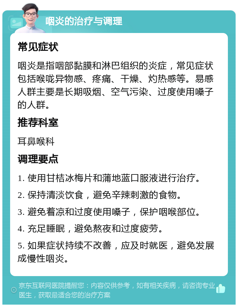 咽炎的治疗与调理 常见症状 咽炎是指咽部黏膜和淋巴组织的炎症，常见症状包括喉咙异物感、疼痛、干燥、灼热感等。易感人群主要是长期吸烟、空气污染、过度使用嗓子的人群。 推荐科室 耳鼻喉科 调理要点 1. 使用甘桔冰梅片和蒲地蓝口服液进行治疗。 2. 保持清淡饮食，避免辛辣刺激的食物。 3. 避免着凉和过度使用嗓子，保护咽喉部位。 4. 充足睡眠，避免熬夜和过度疲劳。 5. 如果症状持续不改善，应及时就医，避免发展成慢性咽炎。