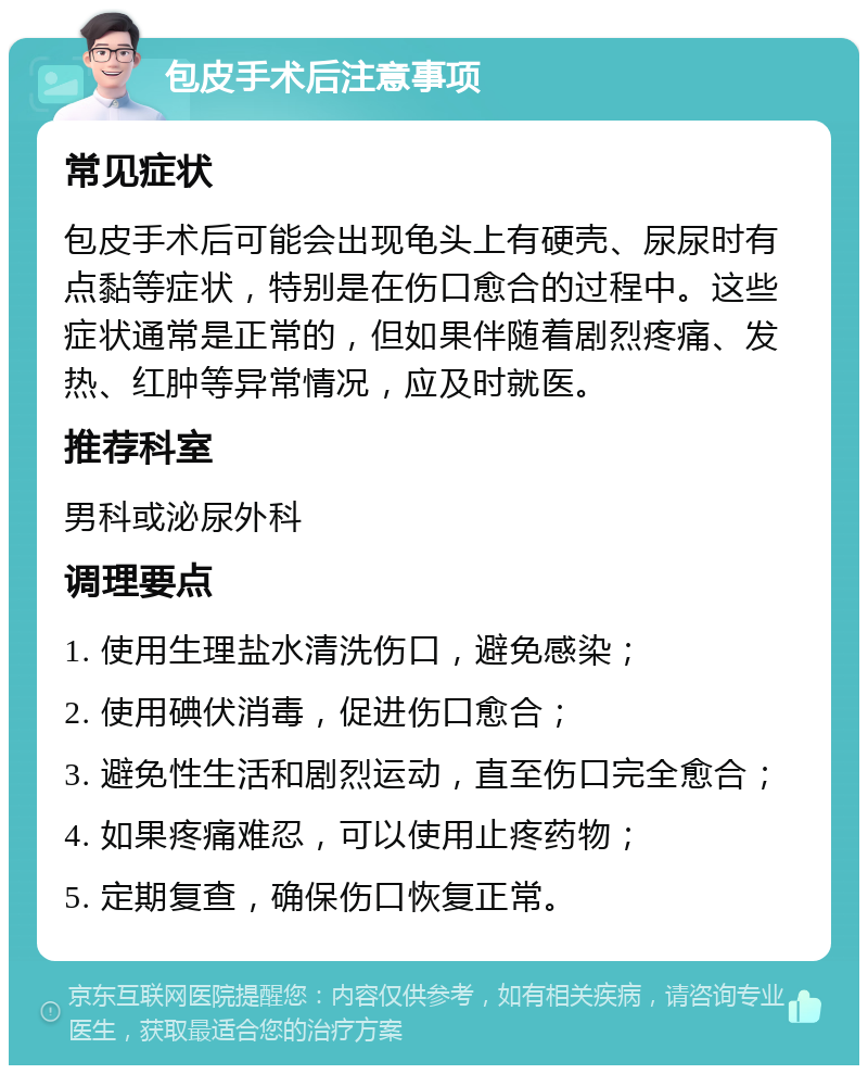 包皮手术后注意事项 常见症状 包皮手术后可能会出现龟头上有硬壳、尿尿时有点黏等症状，特别是在伤口愈合的过程中。这些症状通常是正常的，但如果伴随着剧烈疼痛、发热、红肿等异常情况，应及时就医。 推荐科室 男科或泌尿外科 调理要点 1. 使用生理盐水清洗伤口，避免感染； 2. 使用碘伏消毒，促进伤口愈合； 3. 避免性生活和剧烈运动，直至伤口完全愈合； 4. 如果疼痛难忍，可以使用止疼药物； 5. 定期复查，确保伤口恢复正常。