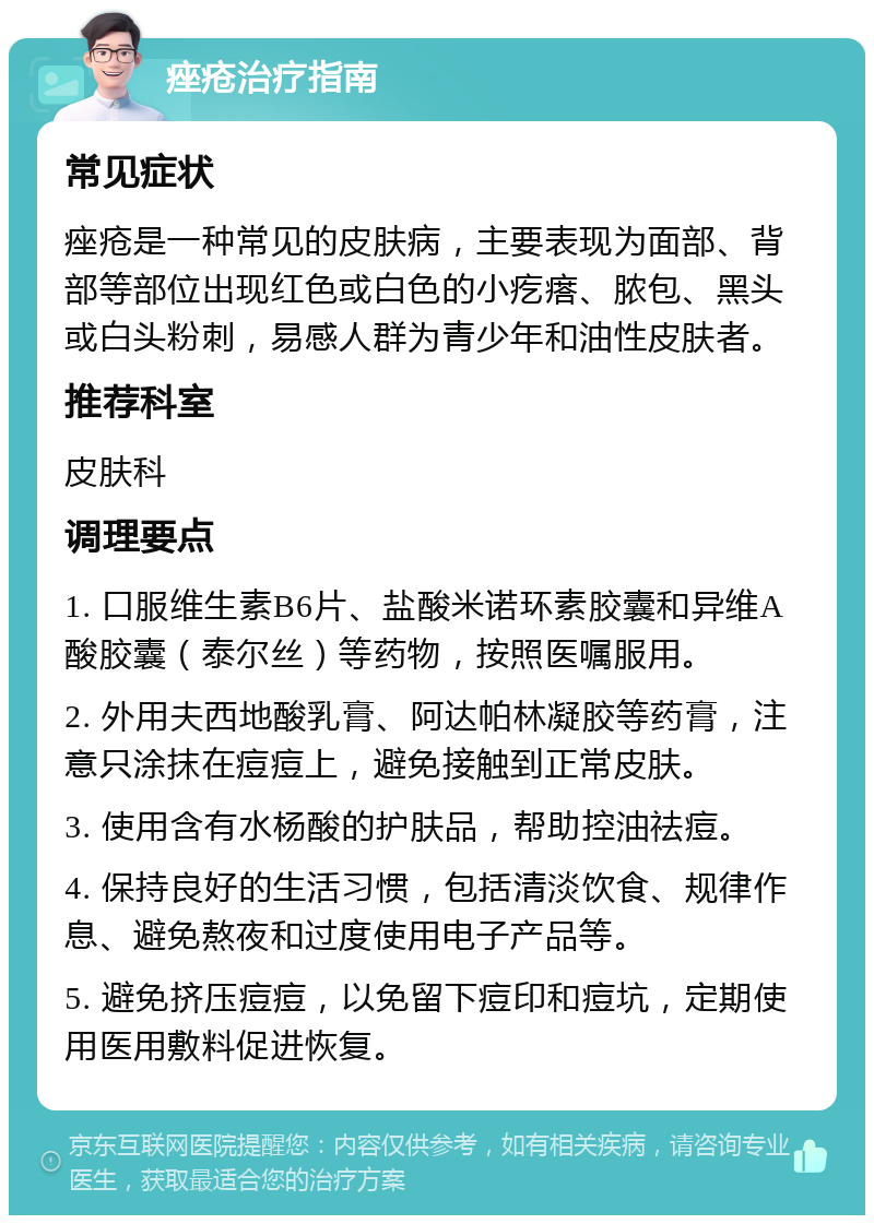 痤疮治疗指南 常见症状 痤疮是一种常见的皮肤病，主要表现为面部、背部等部位出现红色或白色的小疙瘩、脓包、黑头或白头粉刺，易感人群为青少年和油性皮肤者。 推荐科室 皮肤科 调理要点 1. 口服维生素B6片、盐酸米诺环素胶囊和异维A酸胶囊（泰尔丝）等药物，按照医嘱服用。 2. 外用夫西地酸乳膏、阿达帕林凝胶等药膏，注意只涂抹在痘痘上，避免接触到正常皮肤。 3. 使用含有水杨酸的护肤品，帮助控油祛痘。 4. 保持良好的生活习惯，包括清淡饮食、规律作息、避免熬夜和过度使用电子产品等。 5. 避免挤压痘痘，以免留下痘印和痘坑，定期使用医用敷料促进恢复。