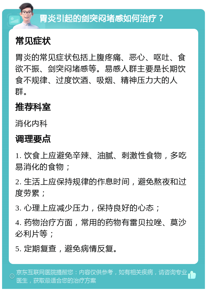 胃炎引起的剑突闷堵感如何治疗？ 常见症状 胃炎的常见症状包括上腹疼痛、恶心、呕吐、食欲不振、剑突闷堵感等。易感人群主要是长期饮食不规律、过度饮酒、吸烟、精神压力大的人群。 推荐科室 消化内科 调理要点 1. 饮食上应避免辛辣、油腻、刺激性食物，多吃易消化的食物； 2. 生活上应保持规律的作息时间，避免熬夜和过度劳累； 3. 心理上应减少压力，保持良好的心态； 4. 药物治疗方面，常用的药物有雷贝拉唑、莫沙必利片等； 5. 定期复查，避免病情反复。