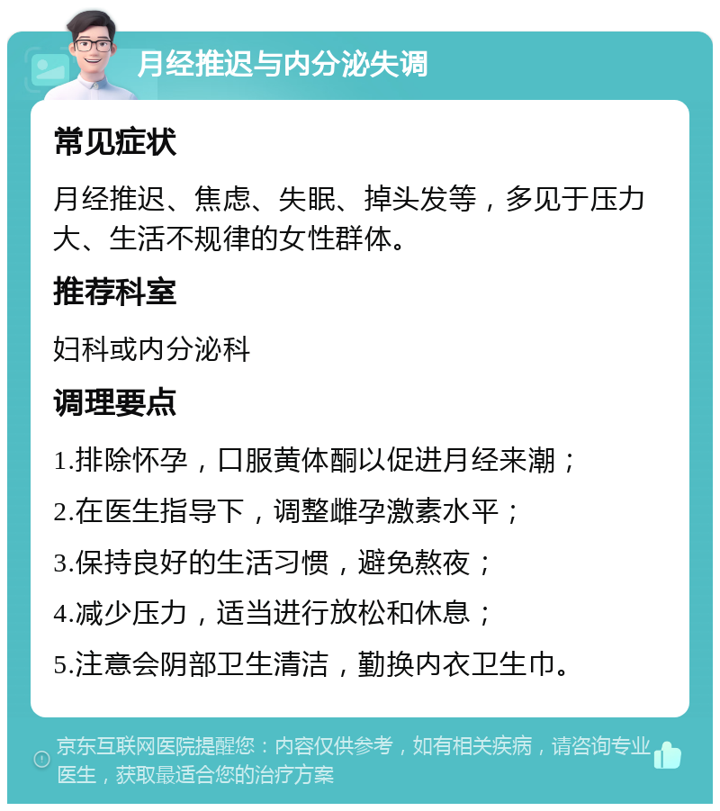 月经推迟与内分泌失调 常见症状 月经推迟、焦虑、失眠、掉头发等，多见于压力大、生活不规律的女性群体。 推荐科室 妇科或内分泌科 调理要点 1.排除怀孕，口服黄体酮以促进月经来潮； 2.在医生指导下，调整雌孕激素水平； 3.保持良好的生活习惯，避免熬夜； 4.减少压力，适当进行放松和休息； 5.注意会阴部卫生清洁，勤换内衣卫生巾。