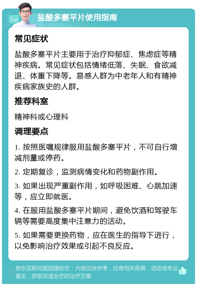 盐酸多塞平片使用指南 常见症状 盐酸多塞平片主要用于治疗抑郁症、焦虑症等精神疾病。常见症状包括情绪低落、失眠、食欲减退、体重下降等。易感人群为中老年人和有精神疾病家族史的人群。 推荐科室 精神科或心理科 调理要点 1. 按照医嘱规律服用盐酸多塞平片，不可自行增减剂量或停药。 2. 定期复诊，监测病情变化和药物副作用。 3. 如果出现严重副作用，如呼吸困难、心跳加速等，应立即就医。 4. 在服用盐酸多塞平片期间，避免饮酒和驾驶车辆等需要高度集中注意力的活动。 5. 如果需要更换药物，应在医生的指导下进行，以免影响治疗效果或引起不良反应。