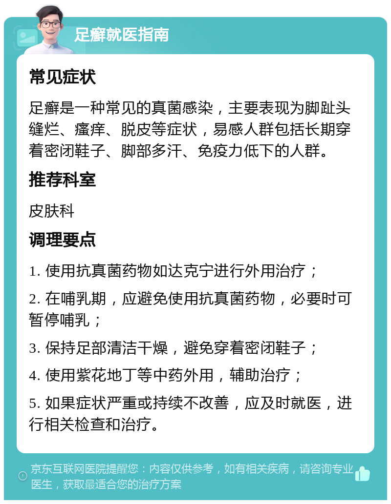 足癣就医指南 常见症状 足癣是一种常见的真菌感染，主要表现为脚趾头缝烂、瘙痒、脱皮等症状，易感人群包括长期穿着密闭鞋子、脚部多汗、免疫力低下的人群。 推荐科室 皮肤科 调理要点 1. 使用抗真菌药物如达克宁进行外用治疗； 2. 在哺乳期，应避免使用抗真菌药物，必要时可暂停哺乳； 3. 保持足部清洁干燥，避免穿着密闭鞋子； 4. 使用紫花地丁等中药外用，辅助治疗； 5. 如果症状严重或持续不改善，应及时就医，进行相关检查和治疗。