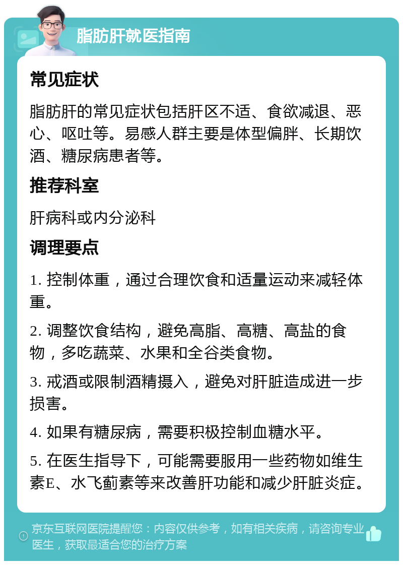 脂肪肝就医指南 常见症状 脂肪肝的常见症状包括肝区不适、食欲减退、恶心、呕吐等。易感人群主要是体型偏胖、长期饮酒、糖尿病患者等。 推荐科室 肝病科或内分泌科 调理要点 1. 控制体重，通过合理饮食和适量运动来减轻体重。 2. 调整饮食结构，避免高脂、高糖、高盐的食物，多吃蔬菜、水果和全谷类食物。 3. 戒酒或限制酒精摄入，避免对肝脏造成进一步损害。 4. 如果有糖尿病，需要积极控制血糖水平。 5. 在医生指导下，可能需要服用一些药物如维生素E、水飞蓟素等来改善肝功能和减少肝脏炎症。