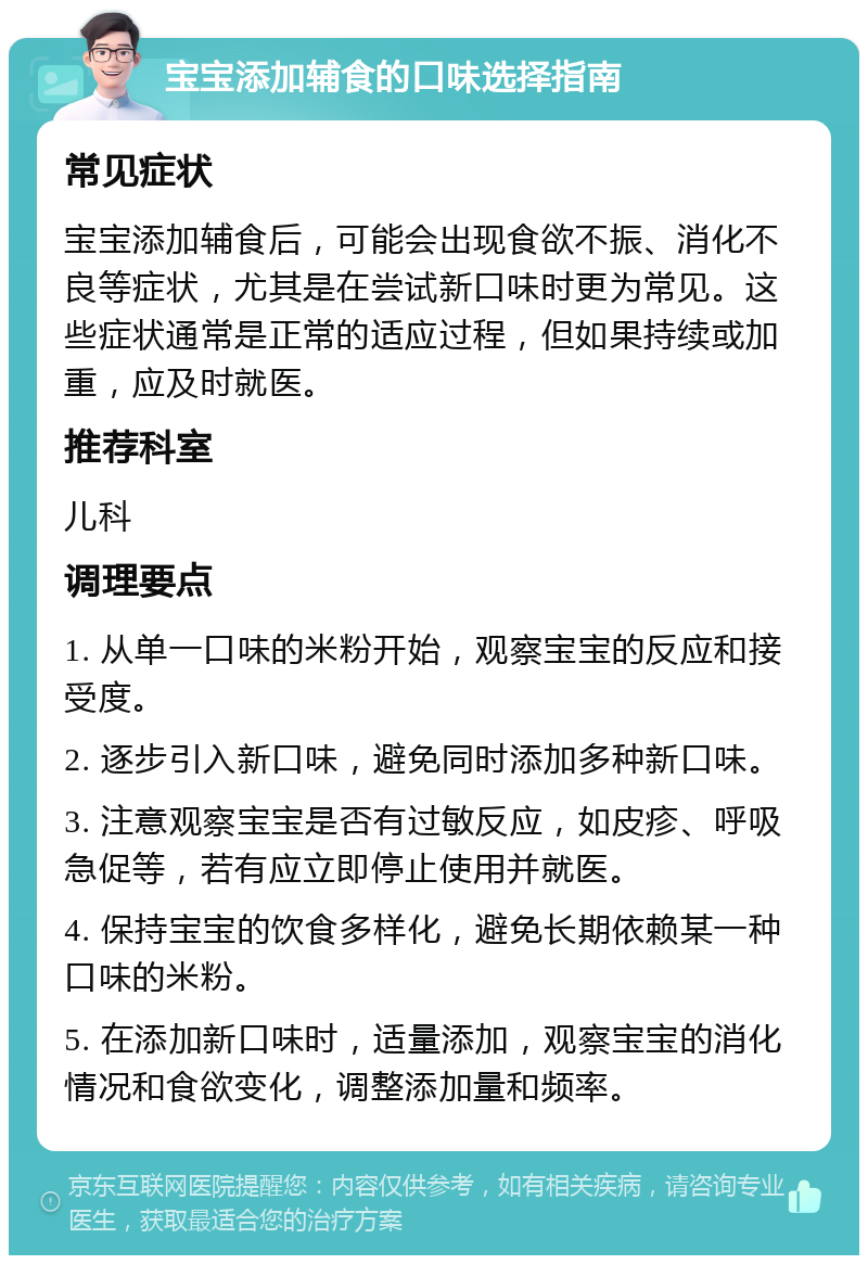 宝宝添加辅食的口味选择指南 常见症状 宝宝添加辅食后，可能会出现食欲不振、消化不良等症状，尤其是在尝试新口味时更为常见。这些症状通常是正常的适应过程，但如果持续或加重，应及时就医。 推荐科室 儿科 调理要点 1. 从单一口味的米粉开始，观察宝宝的反应和接受度。 2. 逐步引入新口味，避免同时添加多种新口味。 3. 注意观察宝宝是否有过敏反应，如皮疹、呼吸急促等，若有应立即停止使用并就医。 4. 保持宝宝的饮食多样化，避免长期依赖某一种口味的米粉。 5. 在添加新口味时，适量添加，观察宝宝的消化情况和食欲变化，调整添加量和频率。