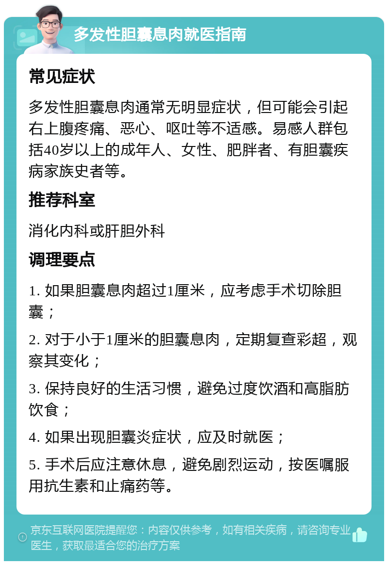 多发性胆囊息肉就医指南 常见症状 多发性胆囊息肉通常无明显症状，但可能会引起右上腹疼痛、恶心、呕吐等不适感。易感人群包括40岁以上的成年人、女性、肥胖者、有胆囊疾病家族史者等。 推荐科室 消化内科或肝胆外科 调理要点 1. 如果胆囊息肉超过1厘米，应考虑手术切除胆囊； 2. 对于小于1厘米的胆囊息肉，定期复查彩超，观察其变化； 3. 保持良好的生活习惯，避免过度饮酒和高脂肪饮食； 4. 如果出现胆囊炎症状，应及时就医； 5. 手术后应注意休息，避免剧烈运动，按医嘱服用抗生素和止痛药等。