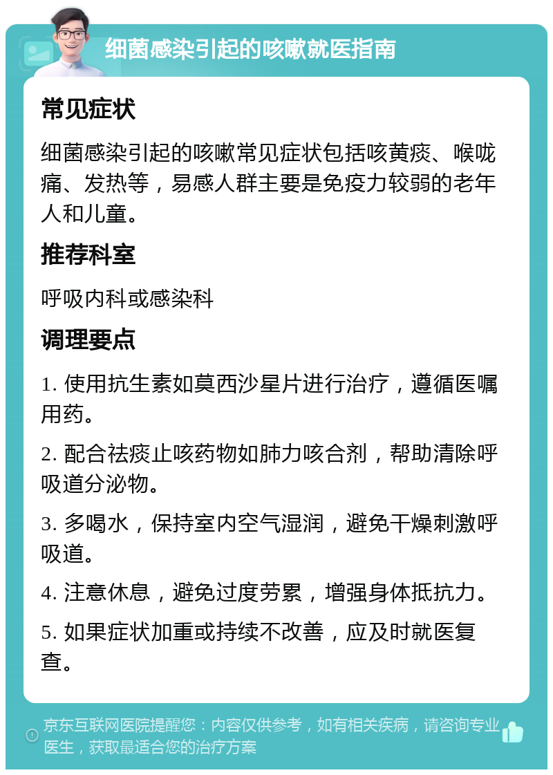 细菌感染引起的咳嗽就医指南 常见症状 细菌感染引起的咳嗽常见症状包括咳黄痰、喉咙痛、发热等，易感人群主要是免疫力较弱的老年人和儿童。 推荐科室 呼吸内科或感染科 调理要点 1. 使用抗生素如莫西沙星片进行治疗，遵循医嘱用药。 2. 配合祛痰止咳药物如肺力咳合剂，帮助清除呼吸道分泌物。 3. 多喝水，保持室内空气湿润，避免干燥刺激呼吸道。 4. 注意休息，避免过度劳累，增强身体抵抗力。 5. 如果症状加重或持续不改善，应及时就医复查。