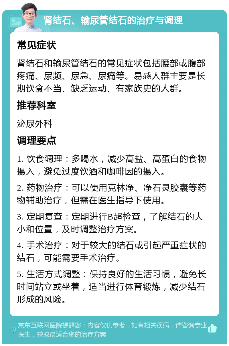 肾结石、输尿管结石的治疗与调理 常见症状 肾结石和输尿管结石的常见症状包括腰部或腹部疼痛、尿频、尿急、尿痛等。易感人群主要是长期饮食不当、缺乏运动、有家族史的人群。 推荐科室 泌尿外科 调理要点 1. 饮食调理：多喝水，减少高盐、高蛋白的食物摄入，避免过度饮酒和咖啡因的摄入。 2. 药物治疗：可以使用克林净、净石灵胶囊等药物辅助治疗，但需在医生指导下使用。 3. 定期复查：定期进行B超检查，了解结石的大小和位置，及时调整治疗方案。 4. 手术治疗：对于较大的结石或引起严重症状的结石，可能需要手术治疗。 5. 生活方式调整：保持良好的生活习惯，避免长时间站立或坐着，适当进行体育锻炼，减少结石形成的风险。