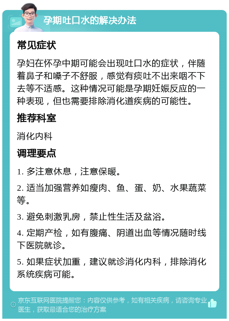 孕期吐口水的解决办法 常见症状 孕妇在怀孕中期可能会出现吐口水的症状，伴随着鼻子和嗓子不舒服，感觉有痰吐不出来咽不下去等不适感。这种情况可能是孕期妊娠反应的一种表现，但也需要排除消化道疾病的可能性。 推荐科室 消化内科 调理要点 1. 多注意休息，注意保暖。 2. 适当加强营养如瘦肉、鱼、蛋、奶、水果蔬菜等。 3. 避免刺激乳房，禁止性生活及盆浴。 4. 定期产检，如有腹痛、阴道出血等情况随时线下医院就诊。 5. 如果症状加重，建议就诊消化内科，排除消化系统疾病可能。