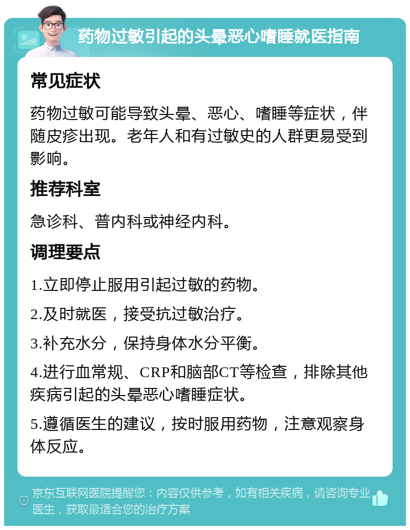 药物过敏引起的头晕恶心嗜睡就医指南 常见症状 药物过敏可能导致头晕、恶心、嗜睡等症状，伴随皮疹出现。老年人和有过敏史的人群更易受到影响。 推荐科室 急诊科、普内科或神经内科。 调理要点 1.立即停止服用引起过敏的药物。 2.及时就医，接受抗过敏治疗。 3.补充水分，保持身体水分平衡。 4.进行血常规、CRP和脑部CT等检查，排除其他疾病引起的头晕恶心嗜睡症状。 5.遵循医生的建议，按时服用药物，注意观察身体反应。