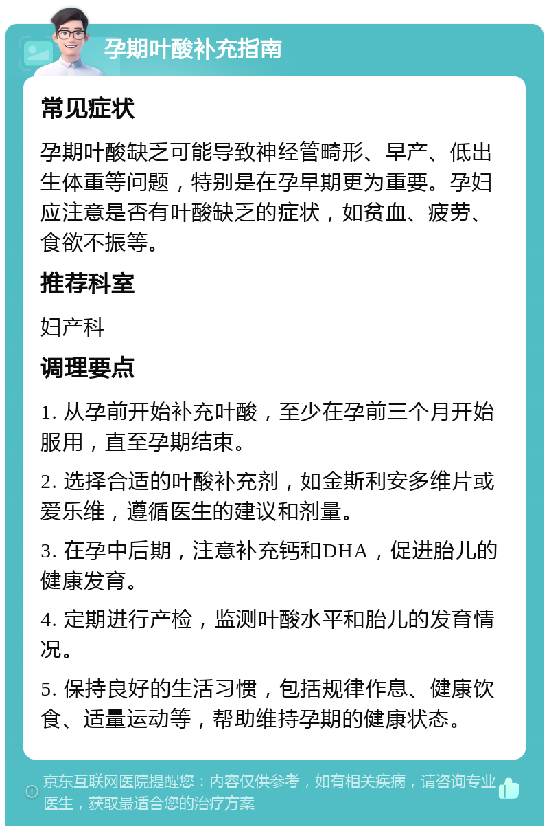 孕期叶酸补充指南 常见症状 孕期叶酸缺乏可能导致神经管畸形、早产、低出生体重等问题，特别是在孕早期更为重要。孕妇应注意是否有叶酸缺乏的症状，如贫血、疲劳、食欲不振等。 推荐科室 妇产科 调理要点 1. 从孕前开始补充叶酸，至少在孕前三个月开始服用，直至孕期结束。 2. 选择合适的叶酸补充剂，如金斯利安多维片或爱乐维，遵循医生的建议和剂量。 3. 在孕中后期，注意补充钙和DHA，促进胎儿的健康发育。 4. 定期进行产检，监测叶酸水平和胎儿的发育情况。 5. 保持良好的生活习惯，包括规律作息、健康饮食、适量运动等，帮助维持孕期的健康状态。