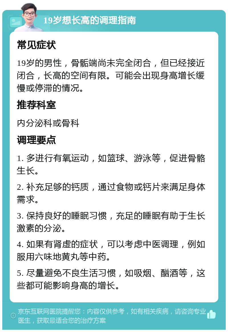 19岁想长高的调理指南 常见症状 19岁的男性，骨骺端尚未完全闭合，但已经接近闭合，长高的空间有限。可能会出现身高增长缓慢或停滞的情况。 推荐科室 内分泌科或骨科 调理要点 1. 多进行有氧运动，如篮球、游泳等，促进骨骼生长。 2. 补充足够的钙质，通过食物或钙片来满足身体需求。 3. 保持良好的睡眠习惯，充足的睡眠有助于生长激素的分泌。 4. 如果有肾虚的症状，可以考虑中医调理，例如服用六味地黄丸等中药。 5. 尽量避免不良生活习惯，如吸烟、酗酒等，这些都可能影响身高的增长。