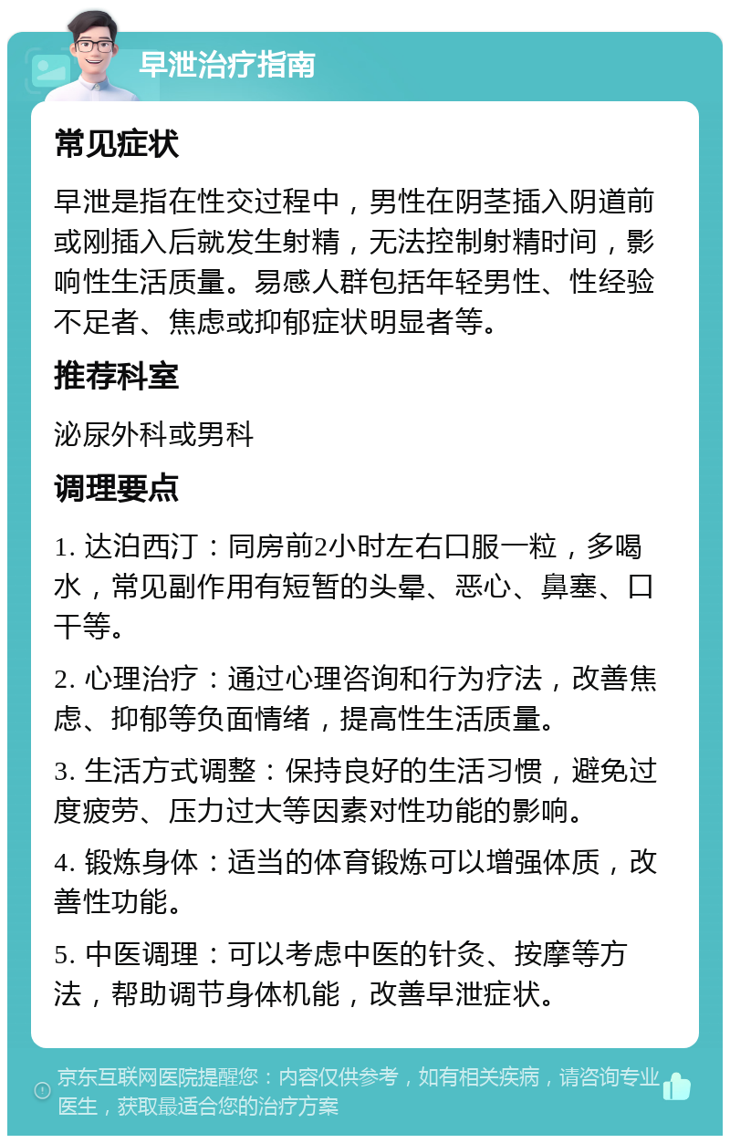 早泄治疗指南 常见症状 早泄是指在性交过程中，男性在阴茎插入阴道前或刚插入后就发生射精，无法控制射精时间，影响性生活质量。易感人群包括年轻男性、性经验不足者、焦虑或抑郁症状明显者等。 推荐科室 泌尿外科或男科 调理要点 1. 达泊西汀：同房前2小时左右口服一粒，多喝水，常见副作用有短暂的头晕、恶心、鼻塞、口干等。 2. 心理治疗：通过心理咨询和行为疗法，改善焦虑、抑郁等负面情绪，提高性生活质量。 3. 生活方式调整：保持良好的生活习惯，避免过度疲劳、压力过大等因素对性功能的影响。 4. 锻炼身体：适当的体育锻炼可以增强体质，改善性功能。 5. 中医调理：可以考虑中医的针灸、按摩等方法，帮助调节身体机能，改善早泄症状。