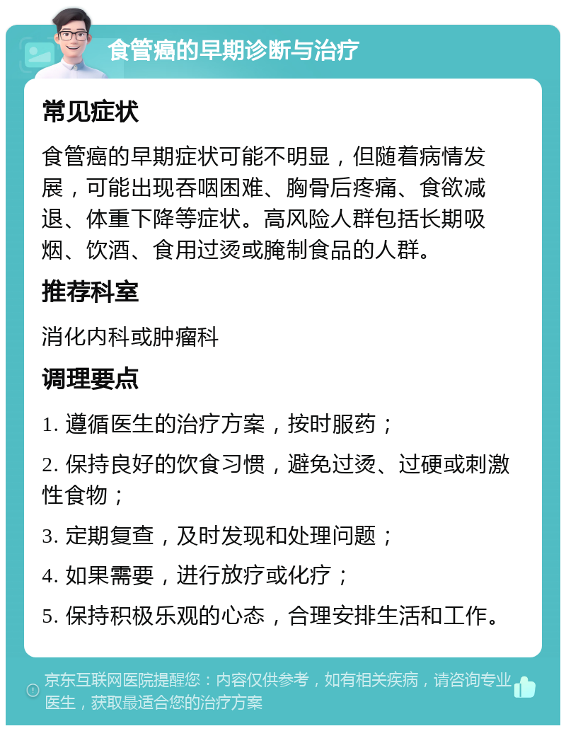 食管癌的早期诊断与治疗 常见症状 食管癌的早期症状可能不明显，但随着病情发展，可能出现吞咽困难、胸骨后疼痛、食欲减退、体重下降等症状。高风险人群包括长期吸烟、饮酒、食用过烫或腌制食品的人群。 推荐科室 消化内科或肿瘤科 调理要点 1. 遵循医生的治疗方案，按时服药； 2. 保持良好的饮食习惯，避免过烫、过硬或刺激性食物； 3. 定期复查，及时发现和处理问题； 4. 如果需要，进行放疗或化疗； 5. 保持积极乐观的心态，合理安排生活和工作。