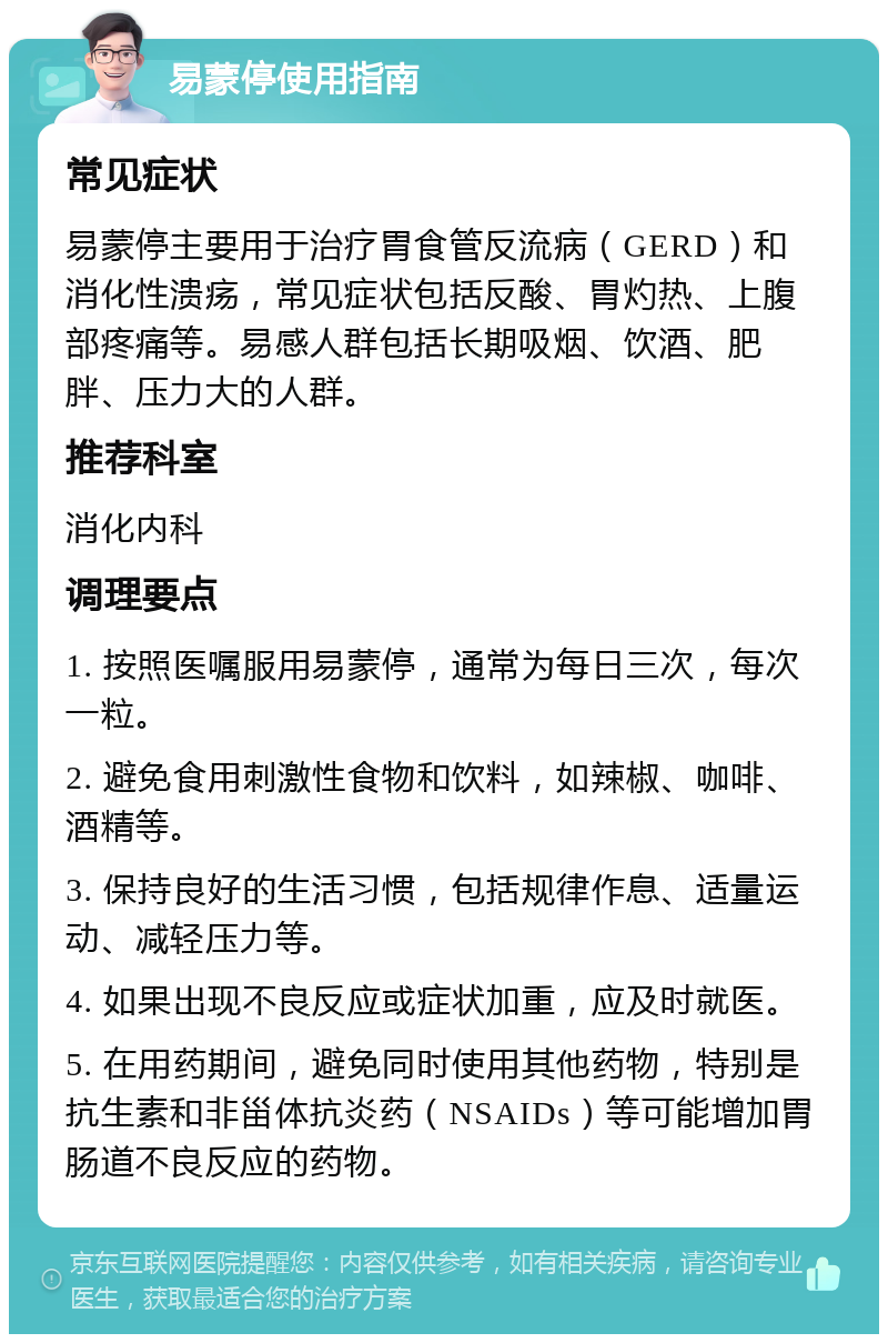 易蒙停使用指南 常见症状 易蒙停主要用于治疗胃食管反流病（GERD）和消化性溃疡，常见症状包括反酸、胃灼热、上腹部疼痛等。易感人群包括长期吸烟、饮酒、肥胖、压力大的人群。 推荐科室 消化内科 调理要点 1. 按照医嘱服用易蒙停，通常为每日三次，每次一粒。 2. 避免食用刺激性食物和饮料，如辣椒、咖啡、酒精等。 3. 保持良好的生活习惯，包括规律作息、适量运动、减轻压力等。 4. 如果出现不良反应或症状加重，应及时就医。 5. 在用药期间，避免同时使用其他药物，特别是抗生素和非甾体抗炎药（NSAIDs）等可能增加胃肠道不良反应的药物。