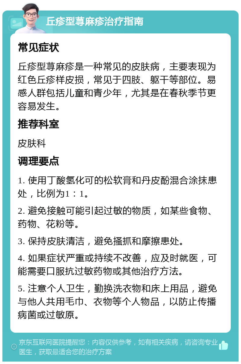 丘疹型荨麻疹治疗指南 常见症状 丘疹型荨麻疹是一种常见的皮肤病，主要表现为红色丘疹样皮损，常见于四肢、躯干等部位。易感人群包括儿童和青少年，尤其是在春秋季节更容易发生。 推荐科室 皮肤科 调理要点 1. 使用丁酸氢化可的松软膏和丹皮酚混合涂抹患处，比例为1：1。 2. 避免接触可能引起过敏的物质，如某些食物、药物、花粉等。 3. 保持皮肤清洁，避免搔抓和摩擦患处。 4. 如果症状严重或持续不改善，应及时就医，可能需要口服抗过敏药物或其他治疗方法。 5. 注意个人卫生，勤换洗衣物和床上用品，避免与他人共用毛巾、衣物等个人物品，以防止传播病菌或过敏原。