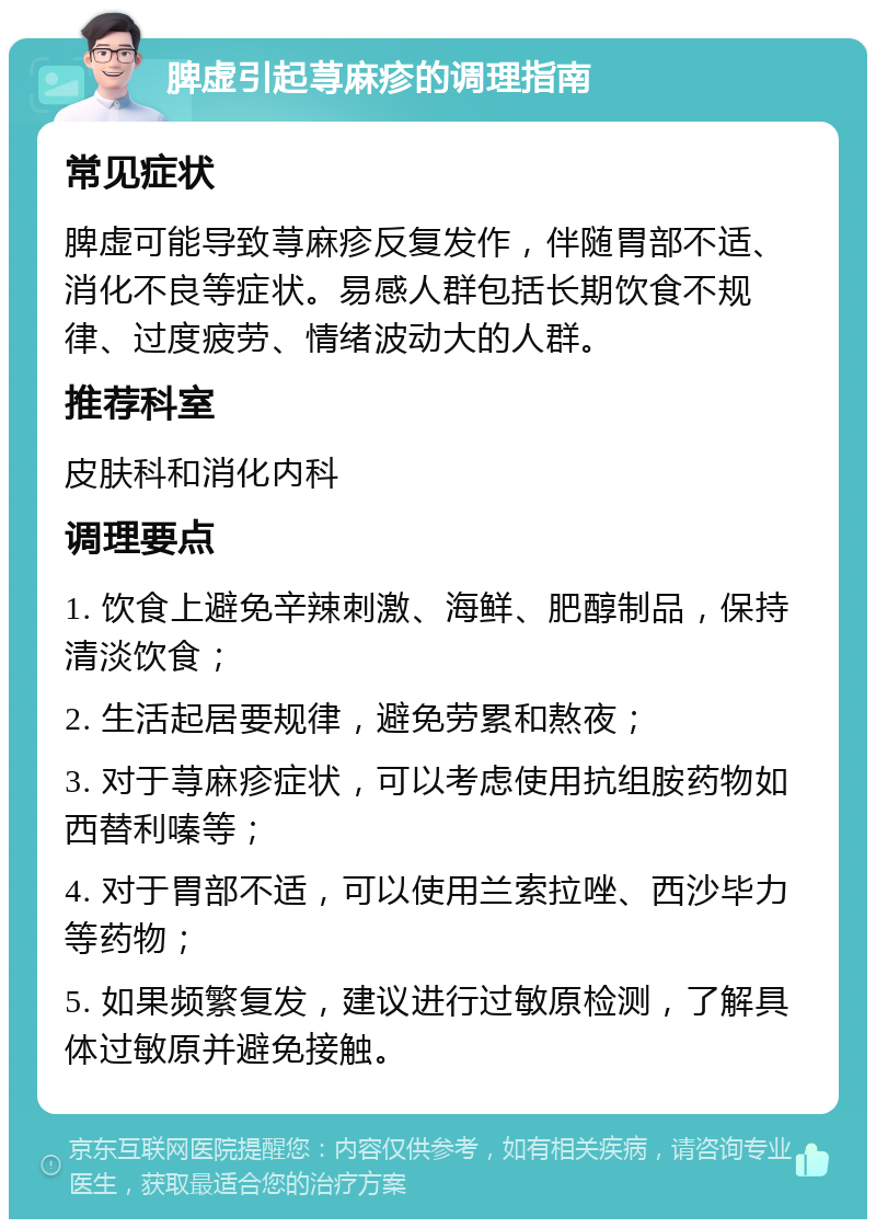 脾虚引起荨麻疹的调理指南 常见症状 脾虚可能导致荨麻疹反复发作，伴随胃部不适、消化不良等症状。易感人群包括长期饮食不规律、过度疲劳、情绪波动大的人群。 推荐科室 皮肤科和消化内科 调理要点 1. 饮食上避免辛辣刺激、海鲜、肥醇制品，保持清淡饮食； 2. 生活起居要规律，避免劳累和熬夜； 3. 对于荨麻疹症状，可以考虑使用抗组胺药物如西替利嗪等； 4. 对于胃部不适，可以使用兰索拉唑、西沙毕力等药物； 5. 如果频繁复发，建议进行过敏原检测，了解具体过敏原并避免接触。