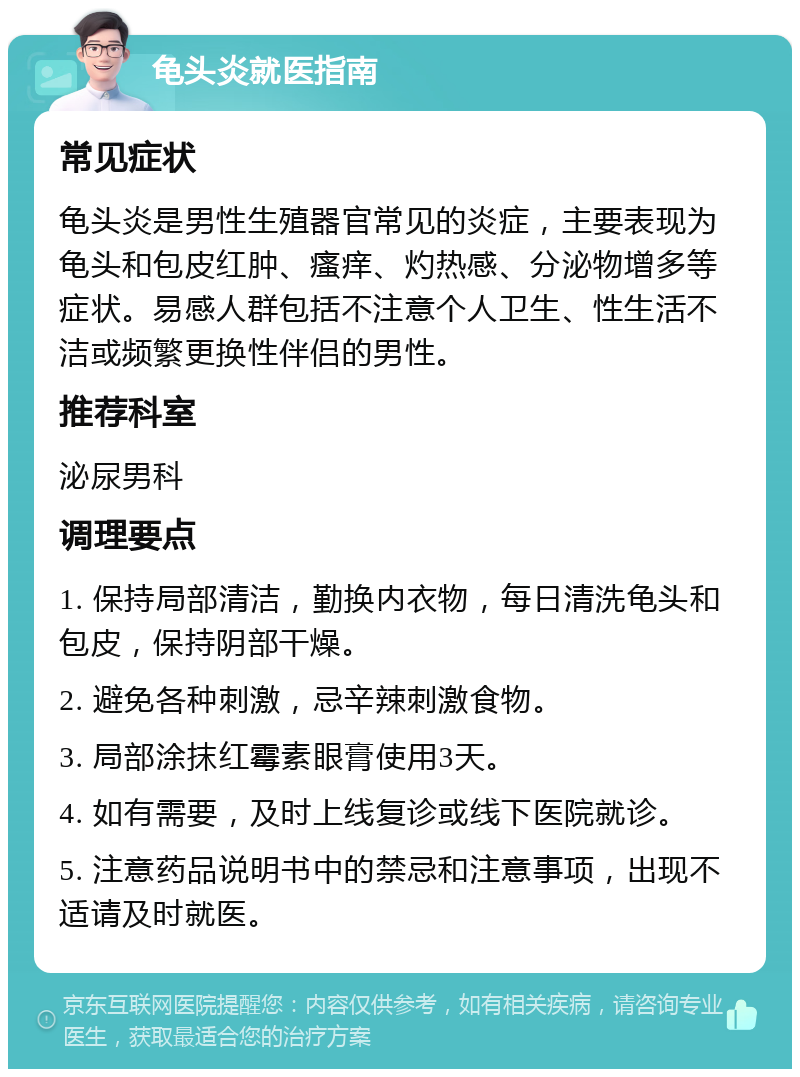 龟头炎就医指南 常见症状 龟头炎是男性生殖器官常见的炎症，主要表现为龟头和包皮红肿、瘙痒、灼热感、分泌物增多等症状。易感人群包括不注意个人卫生、性生活不洁或频繁更换性伴侣的男性。 推荐科室 泌尿男科 调理要点 1. 保持局部清洁，勤换内衣物，每日清洗龟头和包皮，保持阴部干燥。 2. 避免各种刺激，忌辛辣刺激食物。 3. 局部涂抹红霉素眼膏使用3天。 4. 如有需要，及时上线复诊或线下医院就诊。 5. 注意药品说明书中的禁忌和注意事项，出现不适请及时就医。