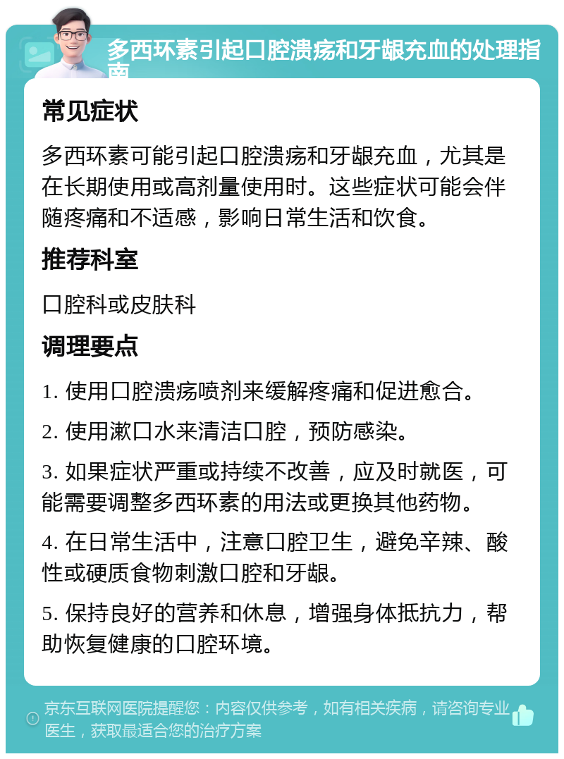 多西环素引起口腔溃疡和牙龈充血的处理指南 常见症状 多西环素可能引起口腔溃疡和牙龈充血，尤其是在长期使用或高剂量使用时。这些症状可能会伴随疼痛和不适感，影响日常生活和饮食。 推荐科室 口腔科或皮肤科 调理要点 1. 使用口腔溃疡喷剂来缓解疼痛和促进愈合。 2. 使用漱口水来清洁口腔，预防感染。 3. 如果症状严重或持续不改善，应及时就医，可能需要调整多西环素的用法或更换其他药物。 4. 在日常生活中，注意口腔卫生，避免辛辣、酸性或硬质食物刺激口腔和牙龈。 5. 保持良好的营养和休息，增强身体抵抗力，帮助恢复健康的口腔环境。