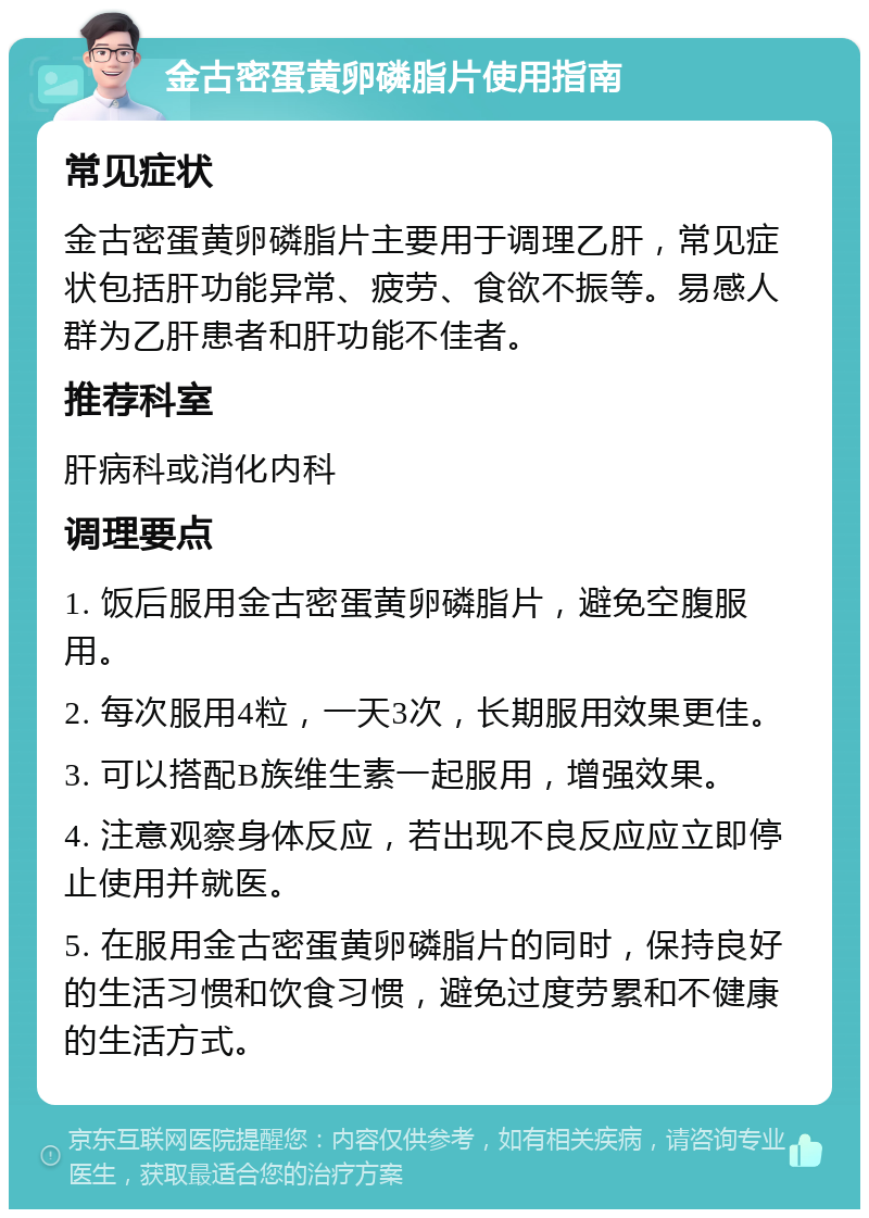 金古密蛋黄卵磷脂片使用指南 常见症状 金古密蛋黄卵磷脂片主要用于调理乙肝，常见症状包括肝功能异常、疲劳、食欲不振等。易感人群为乙肝患者和肝功能不佳者。 推荐科室 肝病科或消化内科 调理要点 1. 饭后服用金古密蛋黄卵磷脂片，避免空腹服用。 2. 每次服用4粒，一天3次，长期服用效果更佳。 3. 可以搭配B族维生素一起服用，增强效果。 4. 注意观察身体反应，若出现不良反应应立即停止使用并就医。 5. 在服用金古密蛋黄卵磷脂片的同时，保持良好的生活习惯和饮食习惯，避免过度劳累和不健康的生活方式。