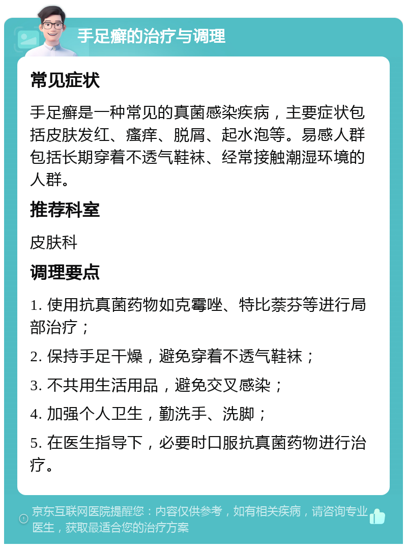 手足癣的治疗与调理 常见症状 手足癣是一种常见的真菌感染疾病，主要症状包括皮肤发红、瘙痒、脱屑、起水泡等。易感人群包括长期穿着不透气鞋袜、经常接触潮湿环境的人群。 推荐科室 皮肤科 调理要点 1. 使用抗真菌药物如克霉唑、特比萘芬等进行局部治疗； 2. 保持手足干燥，避免穿着不透气鞋袜； 3. 不共用生活用品，避免交叉感染； 4. 加强个人卫生，勤洗手、洗脚； 5. 在医生指导下，必要时口服抗真菌药物进行治疗。