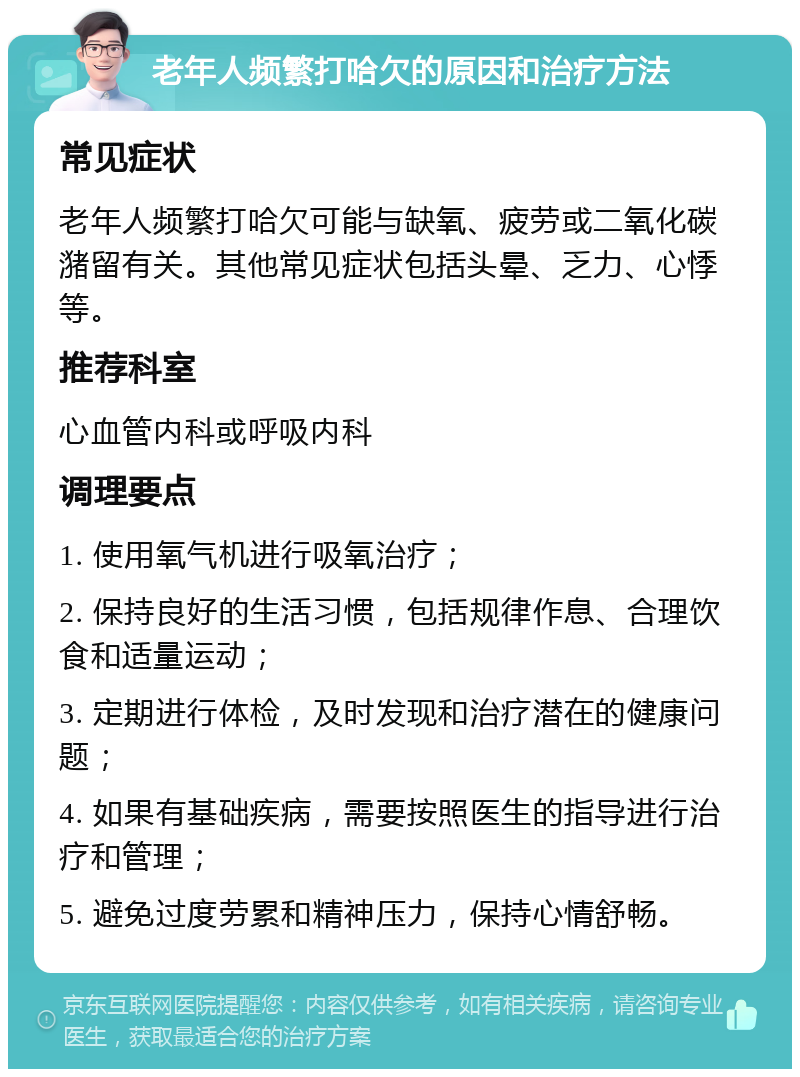 老年人频繁打哈欠的原因和治疗方法 常见症状 老年人频繁打哈欠可能与缺氧、疲劳或二氧化碳潴留有关。其他常见症状包括头晕、乏力、心悸等。 推荐科室 心血管内科或呼吸内科 调理要点 1. 使用氧气机进行吸氧治疗； 2. 保持良好的生活习惯，包括规律作息、合理饮食和适量运动； 3. 定期进行体检，及时发现和治疗潜在的健康问题； 4. 如果有基础疾病，需要按照医生的指导进行治疗和管理； 5. 避免过度劳累和精神压力，保持心情舒畅。