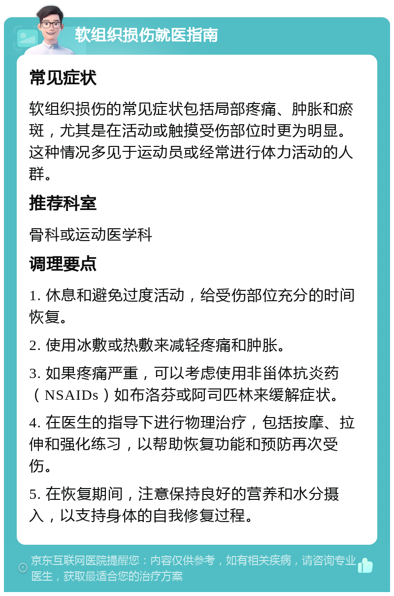 软组织损伤就医指南 常见症状 软组织损伤的常见症状包括局部疼痛、肿胀和瘀斑，尤其是在活动或触摸受伤部位时更为明显。这种情况多见于运动员或经常进行体力活动的人群。 推荐科室 骨科或运动医学科 调理要点 1. 休息和避免过度活动，给受伤部位充分的时间恢复。 2. 使用冰敷或热敷来减轻疼痛和肿胀。 3. 如果疼痛严重，可以考虑使用非甾体抗炎药（NSAIDs）如布洛芬或阿司匹林来缓解症状。 4. 在医生的指导下进行物理治疗，包括按摩、拉伸和强化练习，以帮助恢复功能和预防再次受伤。 5. 在恢复期间，注意保持良好的营养和水分摄入，以支持身体的自我修复过程。