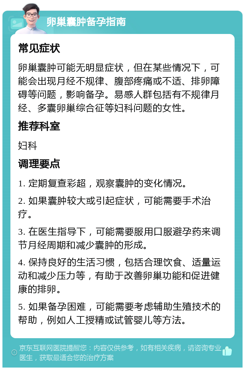 卵巢囊肿备孕指南 常见症状 卵巢囊肿可能无明显症状，但在某些情况下，可能会出现月经不规律、腹部疼痛或不适、排卵障碍等问题，影响备孕。易感人群包括有不规律月经、多囊卵巢综合征等妇科问题的女性。 推荐科室 妇科 调理要点 1. 定期复查彩超，观察囊肿的变化情况。 2. 如果囊肿较大或引起症状，可能需要手术治疗。 3. 在医生指导下，可能需要服用口服避孕药来调节月经周期和减少囊肿的形成。 4. 保持良好的生活习惯，包括合理饮食、适量运动和减少压力等，有助于改善卵巢功能和促进健康的排卵。 5. 如果备孕困难，可能需要考虑辅助生殖技术的帮助，例如人工授精或试管婴儿等方法。