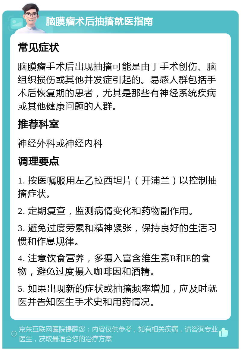 脑膜瘤术后抽搐就医指南 常见症状 脑膜瘤手术后出现抽搐可能是由于手术创伤、脑组织损伤或其他并发症引起的。易感人群包括手术后恢复期的患者，尤其是那些有神经系统疾病或其他健康问题的人群。 推荐科室 神经外科或神经内科 调理要点 1. 按医嘱服用左乙拉西坦片（开浦兰）以控制抽搐症状。 2. 定期复查，监测病情变化和药物副作用。 3. 避免过度劳累和精神紧张，保持良好的生活习惯和作息规律。 4. 注意饮食营养，多摄入富含维生素B和E的食物，避免过度摄入咖啡因和酒精。 5. 如果出现新的症状或抽搐频率增加，应及时就医并告知医生手术史和用药情况。