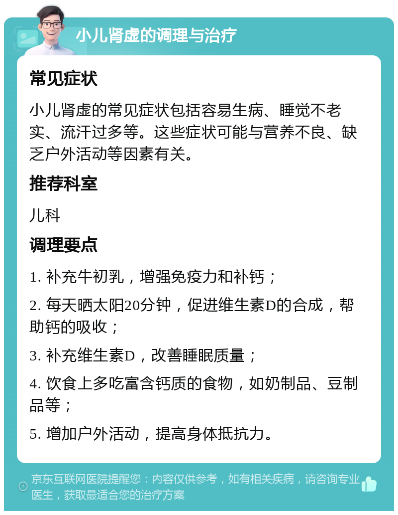 小儿肾虚的调理与治疗 常见症状 小儿肾虚的常见症状包括容易生病、睡觉不老实、流汗过多等。这些症状可能与营养不良、缺乏户外活动等因素有关。 推荐科室 儿科 调理要点 1. 补充牛初乳，增强免疫力和补钙； 2. 每天晒太阳20分钟，促进维生素D的合成，帮助钙的吸收； 3. 补充维生素D，改善睡眠质量； 4. 饮食上多吃富含钙质的食物，如奶制品、豆制品等； 5. 增加户外活动，提高身体抵抗力。