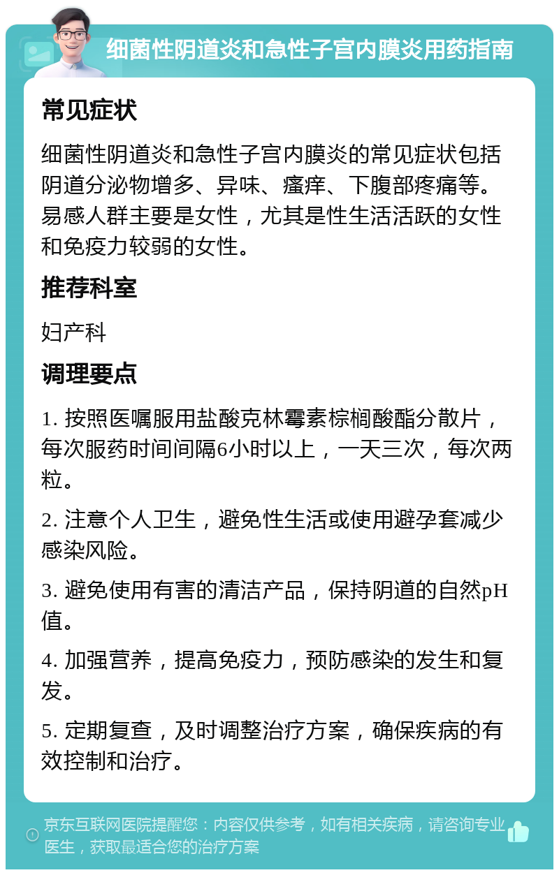 细菌性阴道炎和急性子宫内膜炎用药指南 常见症状 细菌性阴道炎和急性子宫内膜炎的常见症状包括阴道分泌物增多、异味、瘙痒、下腹部疼痛等。易感人群主要是女性，尤其是性生活活跃的女性和免疫力较弱的女性。 推荐科室 妇产科 调理要点 1. 按照医嘱服用盐酸克林霉素棕榈酸酯分散片，每次服药时间间隔6小时以上，一天三次，每次两粒。 2. 注意个人卫生，避免性生活或使用避孕套减少感染风险。 3. 避免使用有害的清洁产品，保持阴道的自然pH值。 4. 加强营养，提高免疫力，预防感染的发生和复发。 5. 定期复查，及时调整治疗方案，确保疾病的有效控制和治疗。