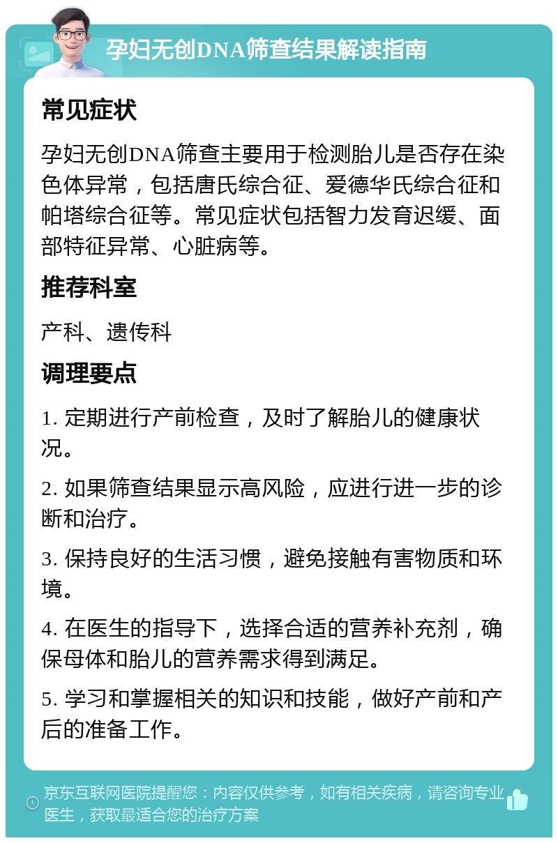 孕妇无创DNA筛查结果解读指南 常见症状 孕妇无创DNA筛查主要用于检测胎儿是否存在染色体异常，包括唐氏综合征、爱德华氏综合征和帕塔综合征等。常见症状包括智力发育迟缓、面部特征异常、心脏病等。 推荐科室 产科、遗传科 调理要点 1. 定期进行产前检查，及时了解胎儿的健康状况。 2. 如果筛查结果显示高风险，应进行进一步的诊断和治疗。 3. 保持良好的生活习惯，避免接触有害物质和环境。 4. 在医生的指导下，选择合适的营养补充剂，确保母体和胎儿的营养需求得到满足。 5. 学习和掌握相关的知识和技能，做好产前和产后的准备工作。