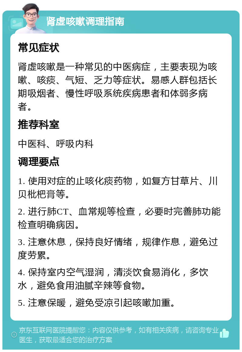 肾虚咳嗽调理指南 常见症状 肾虚咳嗽是一种常见的中医病症，主要表现为咳嗽、咳痰、气短、乏力等症状。易感人群包括长期吸烟者、慢性呼吸系统疾病患者和体弱多病者。 推荐科室 中医科、呼吸内科 调理要点 1. 使用对症的止咳化痰药物，如复方甘草片、川贝枇杷膏等。 2. 进行肺CT、血常规等检查，必要时完善肺功能检查明确病因。 3. 注意休息，保持良好情绪，规律作息，避免过度劳累。 4. 保持室内空气湿润，清淡饮食易消化，多饮水，避免食用油腻辛辣等食物。 5. 注意保暖，避免受凉引起咳嗽加重。