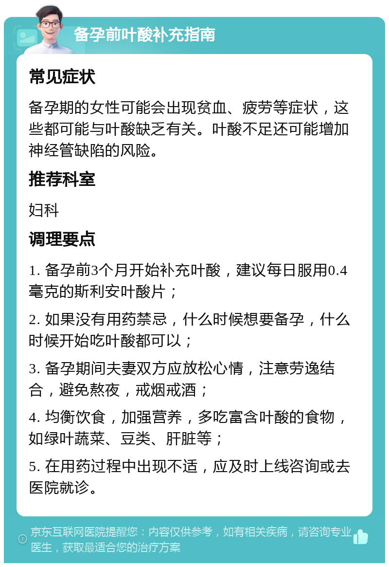 备孕前叶酸补充指南 常见症状 备孕期的女性可能会出现贫血、疲劳等症状，这些都可能与叶酸缺乏有关。叶酸不足还可能增加神经管缺陷的风险。 推荐科室 妇科 调理要点 1. 备孕前3个月开始补充叶酸，建议每日服用0.4毫克的斯利安叶酸片； 2. 如果没有用药禁忌，什么时候想要备孕，什么时候开始吃叶酸都可以； 3. 备孕期间夫妻双方应放松心情，注意劳逸结合，避免熬夜，戒烟戒酒； 4. 均衡饮食，加强营养，多吃富含叶酸的食物，如绿叶蔬菜、豆类、肝脏等； 5. 在用药过程中出现不适，应及时上线咨询或去医院就诊。