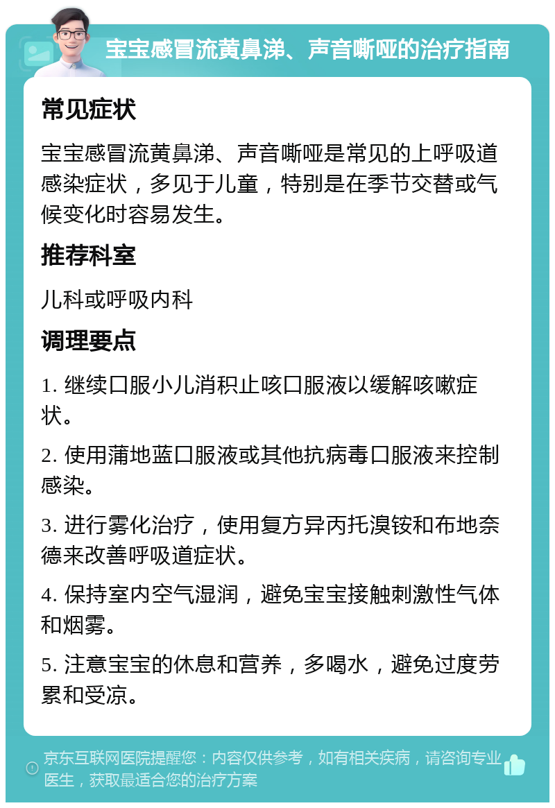 宝宝感冒流黄鼻涕、声音嘶哑的治疗指南 常见症状 宝宝感冒流黄鼻涕、声音嘶哑是常见的上呼吸道感染症状，多见于儿童，特别是在季节交替或气候变化时容易发生。 推荐科室 儿科或呼吸内科 调理要点 1. 继续口服小儿消积止咳口服液以缓解咳嗽症状。 2. 使用蒲地蓝口服液或其他抗病毒口服液来控制感染。 3. 进行雾化治疗，使用复方异丙托溴铵和布地奈德来改善呼吸道症状。 4. 保持室内空气湿润，避免宝宝接触刺激性气体和烟雾。 5. 注意宝宝的休息和营养，多喝水，避免过度劳累和受凉。