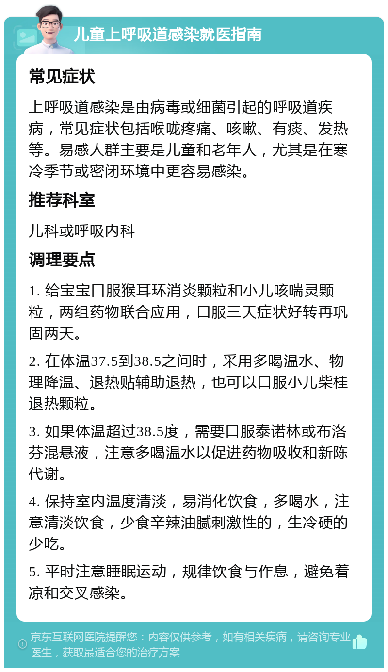 儿童上呼吸道感染就医指南 常见症状 上呼吸道感染是由病毒或细菌引起的呼吸道疾病，常见症状包括喉咙疼痛、咳嗽、有痰、发热等。易感人群主要是儿童和老年人，尤其是在寒冷季节或密闭环境中更容易感染。 推荐科室 儿科或呼吸内科 调理要点 1. 给宝宝口服猴耳环消炎颗粒和小儿咳喘灵颗粒，两组药物联合应用，口服三天症状好转再巩固两天。 2. 在体温37.5到38.5之间时，采用多喝温水、物理降温、退热贴辅助退热，也可以口服小儿柴桂退热颗粒。 3. 如果体温超过38.5度，需要口服泰诺林或布洛芬混悬液，注意多喝温水以促进药物吸收和新陈代谢。 4. 保持室内温度清淡，易消化饮食，多喝水，注意清淡饮食，少食辛辣油腻刺激性的，生冷硬的少吃。 5. 平时注意睡眠运动，规律饮食与作息，避免着凉和交叉感染。