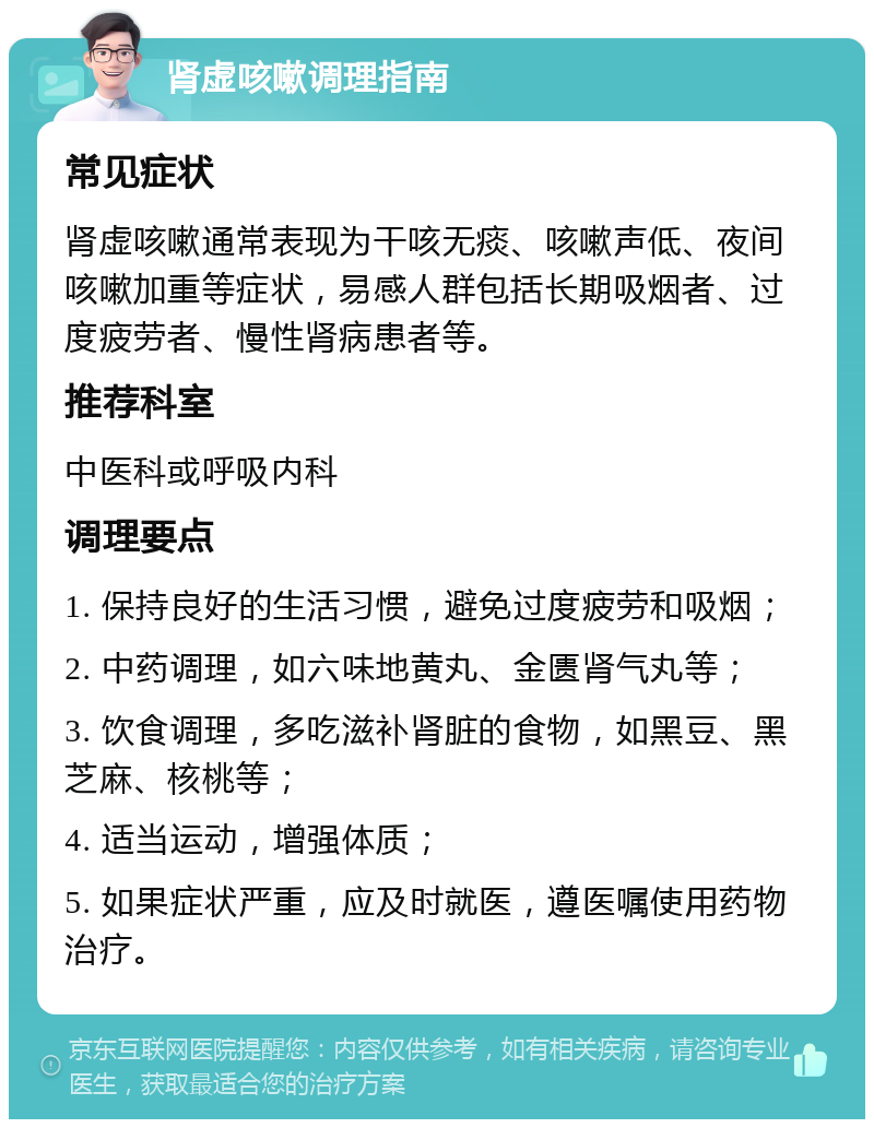 肾虚咳嗽调理指南 常见症状 肾虚咳嗽通常表现为干咳无痰、咳嗽声低、夜间咳嗽加重等症状，易感人群包括长期吸烟者、过度疲劳者、慢性肾病患者等。 推荐科室 中医科或呼吸内科 调理要点 1. 保持良好的生活习惯，避免过度疲劳和吸烟； 2. 中药调理，如六味地黄丸、金匮肾气丸等； 3. 饮食调理，多吃滋补肾脏的食物，如黑豆、黑芝麻、核桃等； 4. 适当运动，增强体质； 5. 如果症状严重，应及时就医，遵医嘱使用药物治疗。