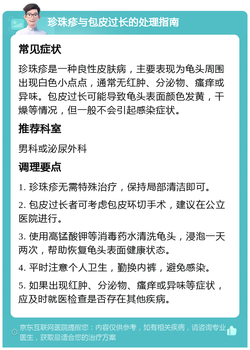 珍珠疹与包皮过长的处理指南 常见症状 珍珠疹是一种良性皮肤病，主要表现为龟头周围出现白色小点点，通常无红肿、分泌物、瘙痒或异味。包皮过长可能导致龟头表面颜色发黄，干燥等情况，但一般不会引起感染症状。 推荐科室 男科或泌尿外科 调理要点 1. 珍珠疹无需特殊治疗，保持局部清洁即可。 2. 包皮过长者可考虑包皮环切手术，建议在公立医院进行。 3. 使用高锰酸钾等消毒药水清洗龟头，浸泡一天两次，帮助恢复龟头表面健康状态。 4. 平时注意个人卫生，勤换内裤，避免感染。 5. 如果出现红肿、分泌物、瘙痒或异味等症状，应及时就医检查是否存在其他疾病。