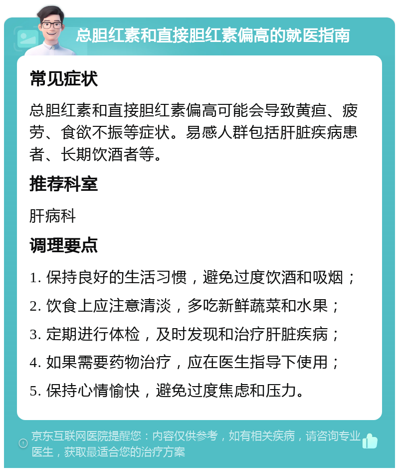 总胆红素和直接胆红素偏高的就医指南 常见症状 总胆红素和直接胆红素偏高可能会导致黄疸、疲劳、食欲不振等症状。易感人群包括肝脏疾病患者、长期饮酒者等。 推荐科室 肝病科 调理要点 1. 保持良好的生活习惯，避免过度饮酒和吸烟； 2. 饮食上应注意清淡，多吃新鲜蔬菜和水果； 3. 定期进行体检，及时发现和治疗肝脏疾病； 4. 如果需要药物治疗，应在医生指导下使用； 5. 保持心情愉快，避免过度焦虑和压力。