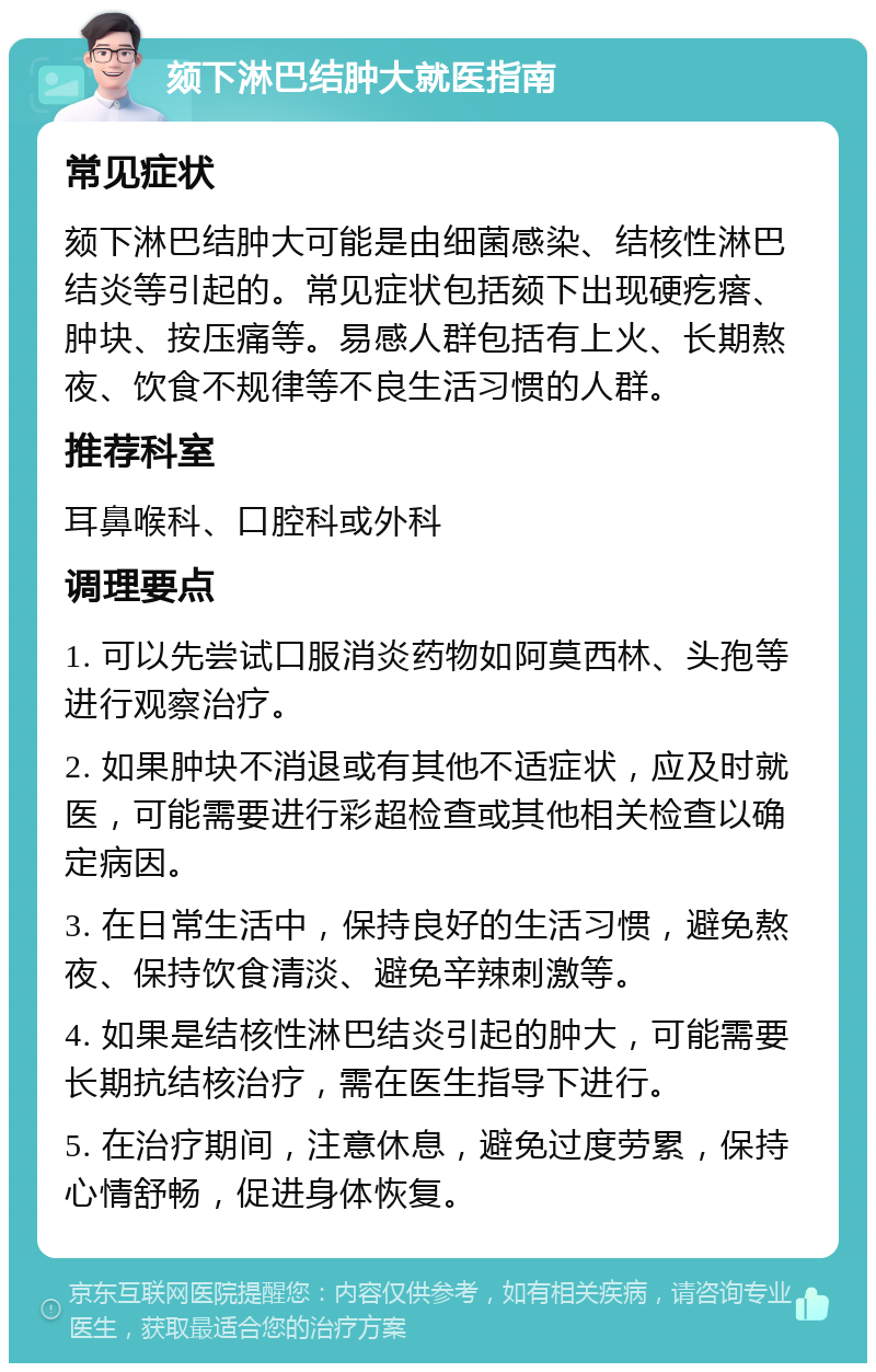 颏下淋巴结肿大就医指南 常见症状 颏下淋巴结肿大可能是由细菌感染、结核性淋巴结炎等引起的。常见症状包括颏下出现硬疙瘩、肿块、按压痛等。易感人群包括有上火、长期熬夜、饮食不规律等不良生活习惯的人群。 推荐科室 耳鼻喉科、口腔科或外科 调理要点 1. 可以先尝试口服消炎药物如阿莫西林、头孢等进行观察治疗。 2. 如果肿块不消退或有其他不适症状，应及时就医，可能需要进行彩超检查或其他相关检查以确定病因。 3. 在日常生活中，保持良好的生活习惯，避免熬夜、保持饮食清淡、避免辛辣刺激等。 4. 如果是结核性淋巴结炎引起的肿大，可能需要长期抗结核治疗，需在医生指导下进行。 5. 在治疗期间，注意休息，避免过度劳累，保持心情舒畅，促进身体恢复。