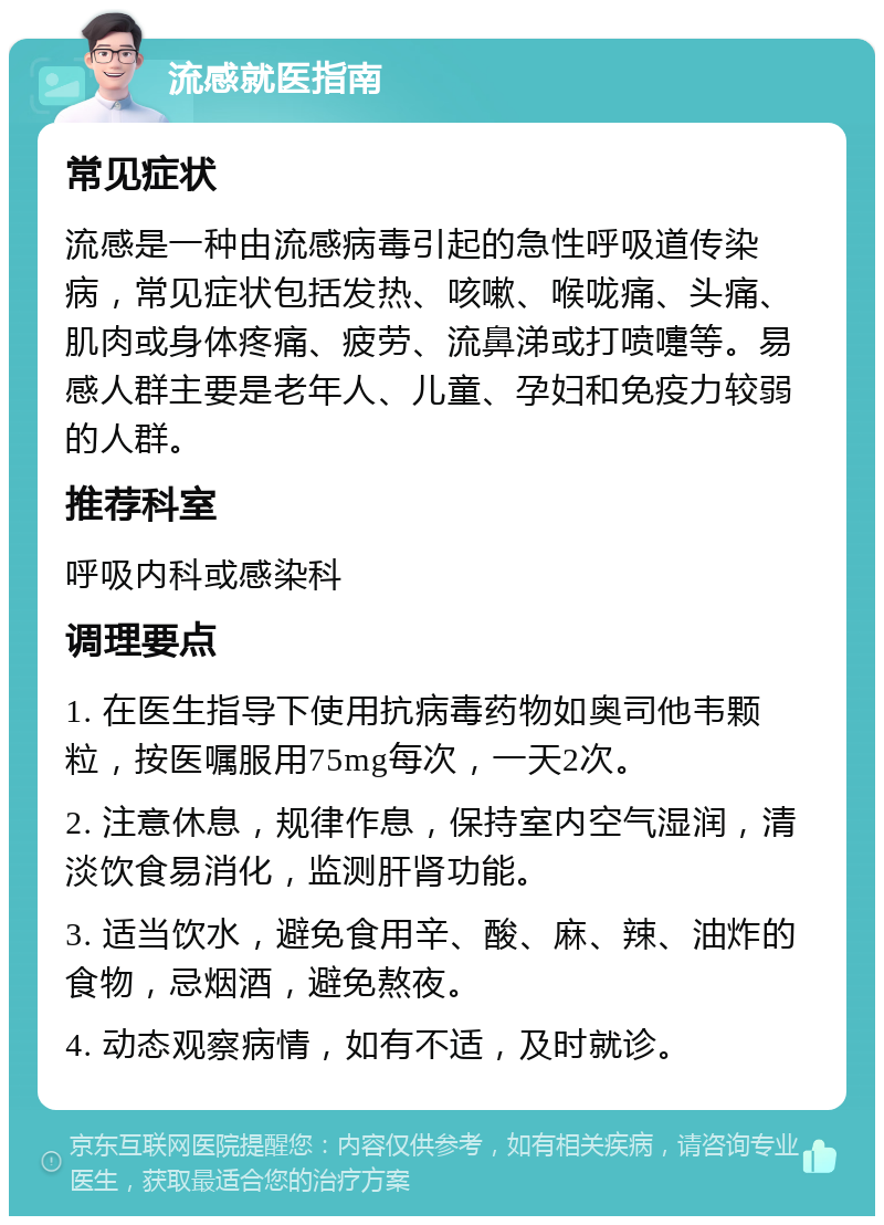 流感就医指南 常见症状 流感是一种由流感病毒引起的急性呼吸道传染病，常见症状包括发热、咳嗽、喉咙痛、头痛、肌肉或身体疼痛、疲劳、流鼻涕或打喷嚏等。易感人群主要是老年人、儿童、孕妇和免疫力较弱的人群。 推荐科室 呼吸内科或感染科 调理要点 1. 在医生指导下使用抗病毒药物如奥司他韦颗粒，按医嘱服用75mg每次，一天2次。 2. 注意休息，规律作息，保持室内空气湿润，清淡饮食易消化，监测肝肾功能。 3. 适当饮水，避免食用辛、酸、麻、辣、油炸的食物，忌烟酒，避免熬夜。 4. 动态观察病情，如有不适，及时就诊。