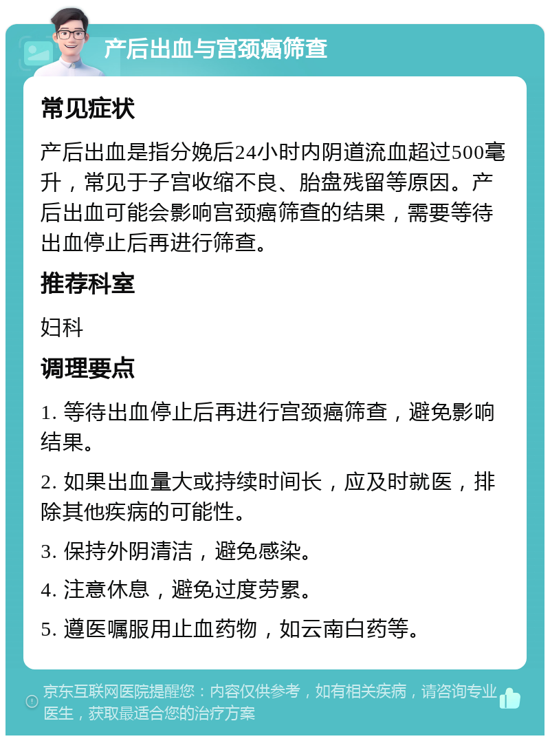 产后出血与宫颈癌筛查 常见症状 产后出血是指分娩后24小时内阴道流血超过500毫升，常见于子宫收缩不良、胎盘残留等原因。产后出血可能会影响宫颈癌筛查的结果，需要等待出血停止后再进行筛查。 推荐科室 妇科 调理要点 1. 等待出血停止后再进行宫颈癌筛查，避免影响结果。 2. 如果出血量大或持续时间长，应及时就医，排除其他疾病的可能性。 3. 保持外阴清洁，避免感染。 4. 注意休息，避免过度劳累。 5. 遵医嘱服用止血药物，如云南白药等。