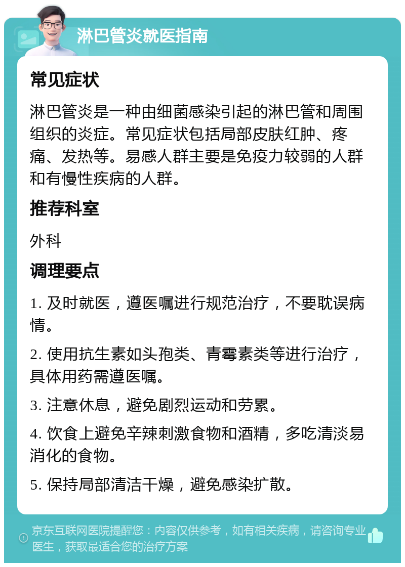 淋巴管炎就医指南 常见症状 淋巴管炎是一种由细菌感染引起的淋巴管和周围组织的炎症。常见症状包括局部皮肤红肿、疼痛、发热等。易感人群主要是免疫力较弱的人群和有慢性疾病的人群。 推荐科室 外科 调理要点 1. 及时就医，遵医嘱进行规范治疗，不要耽误病情。 2. 使用抗生素如头孢类、青霉素类等进行治疗，具体用药需遵医嘱。 3. 注意休息，避免剧烈运动和劳累。 4. 饮食上避免辛辣刺激食物和酒精，多吃清淡易消化的食物。 5. 保持局部清洁干燥，避免感染扩散。