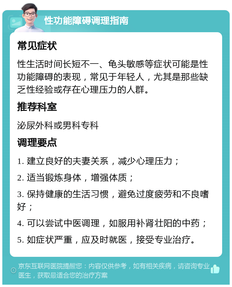 性功能障碍调理指南 常见症状 性生活时间长短不一、龟头敏感等症状可能是性功能障碍的表现，常见于年轻人，尤其是那些缺乏性经验或存在心理压力的人群。 推荐科室 泌尿外科或男科专科 调理要点 1. 建立良好的夫妻关系，减少心理压力； 2. 适当锻炼身体，增强体质； 3. 保持健康的生活习惯，避免过度疲劳和不良嗜好； 4. 可以尝试中医调理，如服用补肾壮阳的中药； 5. 如症状严重，应及时就医，接受专业治疗。