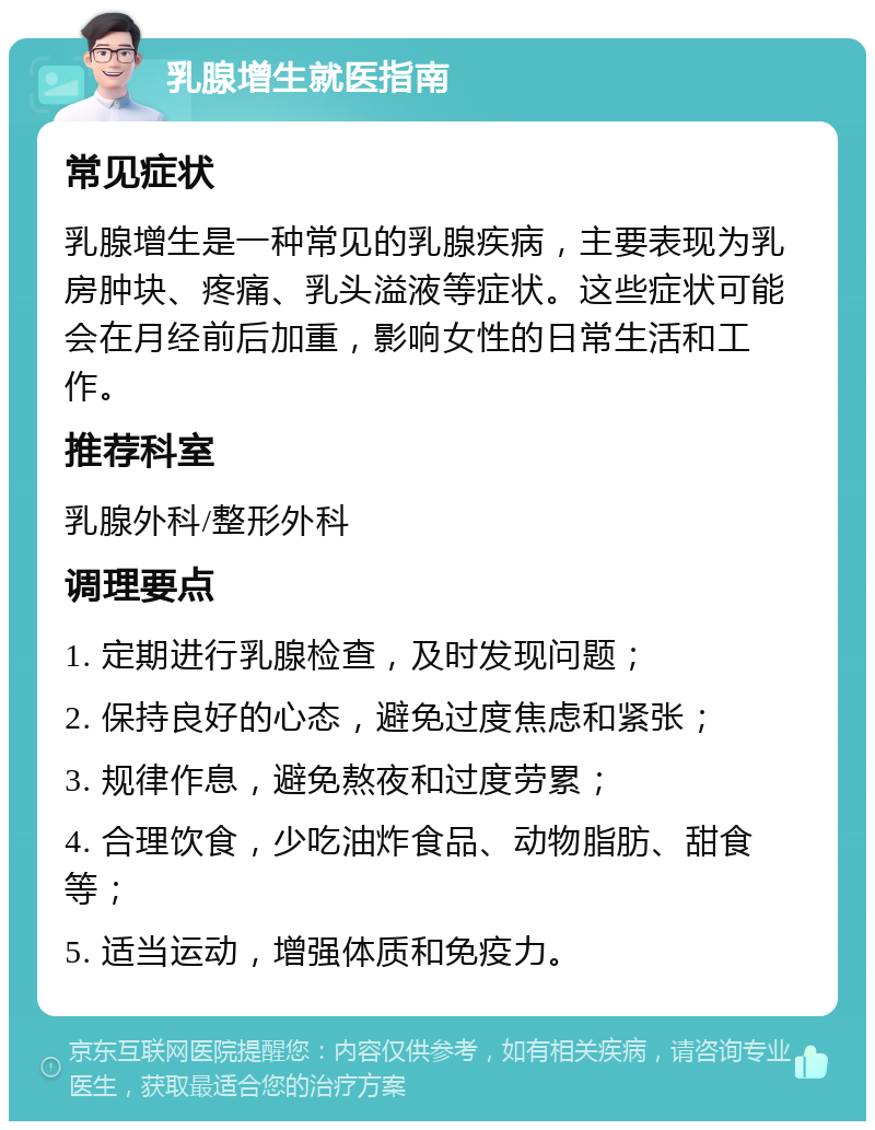 乳腺增生就医指南 常见症状 乳腺增生是一种常见的乳腺疾病，主要表现为乳房肿块、疼痛、乳头溢液等症状。这些症状可能会在月经前后加重，影响女性的日常生活和工作。 推荐科室 乳腺外科/整形外科 调理要点 1. 定期进行乳腺检查，及时发现问题； 2. 保持良好的心态，避免过度焦虑和紧张； 3. 规律作息，避免熬夜和过度劳累； 4. 合理饮食，少吃油炸食品、动物脂肪、甜食等； 5. 适当运动，增强体质和免疫力。