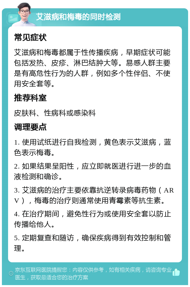 艾滋病和梅毒的同时检测 常见症状 艾滋病和梅毒都属于性传播疾病，早期症状可能包括发热、皮疹、淋巴结肿大等。易感人群主要是有高危性行为的人群，例如多个性伴侣、不使用安全套等。 推荐科室 皮肤科、性病科或感染科 调理要点 1. 使用试纸进行自我检测，黄色表示艾滋病，蓝色表示梅毒。 2. 如果结果呈阳性，应立即就医进行进一步的血液检测和确诊。 3. 艾滋病的治疗主要依靠抗逆转录病毒药物（ARV），梅毒的治疗则通常使用青霉素等抗生素。 4. 在治疗期间，避免性行为或使用安全套以防止传播给他人。 5. 定期复查和随访，确保疾病得到有效控制和管理。