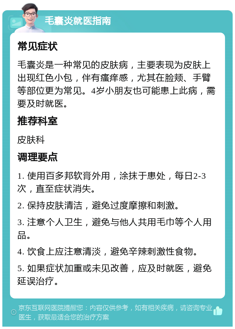 毛囊炎就医指南 常见症状 毛囊炎是一种常见的皮肤病，主要表现为皮肤上出现红色小包，伴有瘙痒感，尤其在脸颊、手臂等部位更为常见。4岁小朋友也可能患上此病，需要及时就医。 推荐科室 皮肤科 调理要点 1. 使用百多邦软膏外用，涂抹于患处，每日2-3次，直至症状消失。 2. 保持皮肤清洁，避免过度摩擦和刺激。 3. 注意个人卫生，避免与他人共用毛巾等个人用品。 4. 饮食上应注意清淡，避免辛辣刺激性食物。 5. 如果症状加重或未见改善，应及时就医，避免延误治疗。