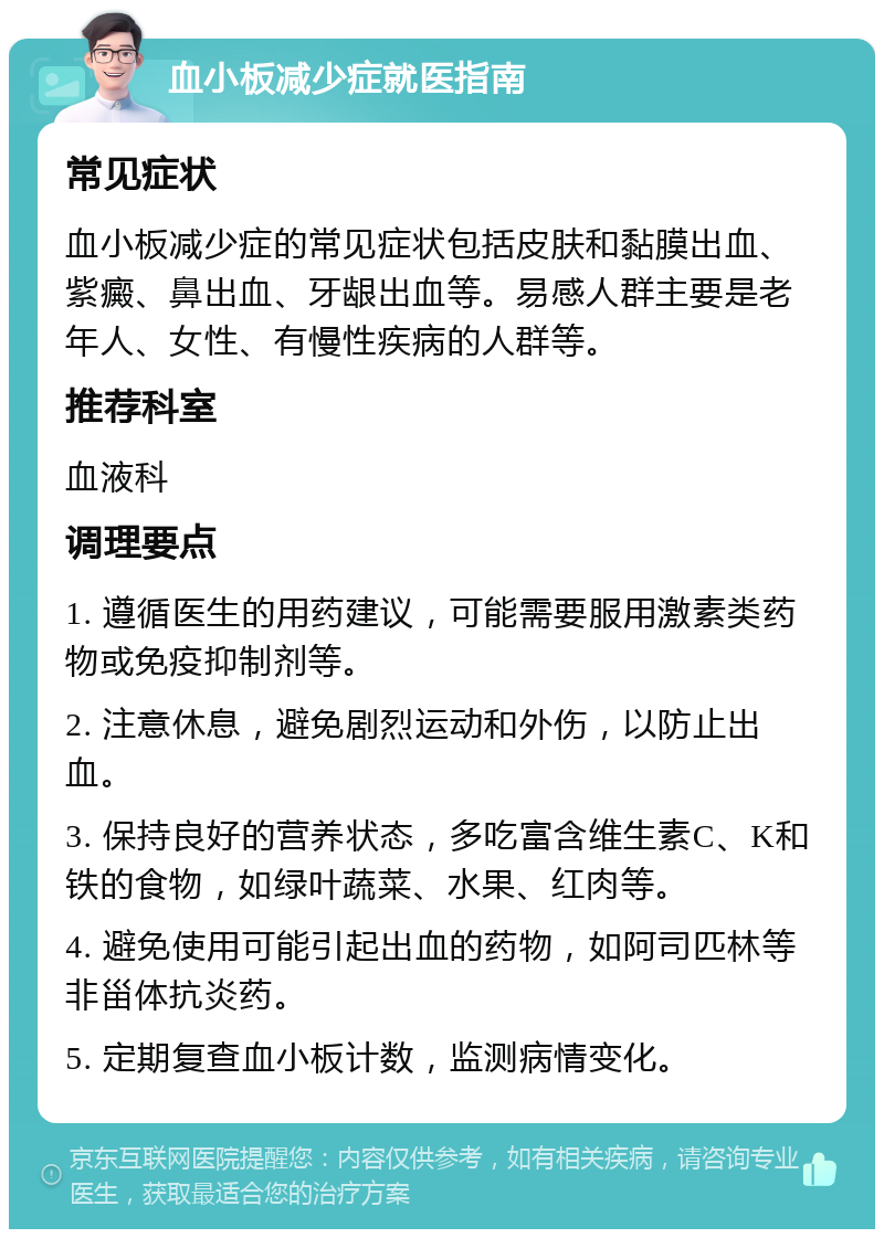 血小板减少症就医指南 常见症状 血小板减少症的常见症状包括皮肤和黏膜出血、紫癜、鼻出血、牙龈出血等。易感人群主要是老年人、女性、有慢性疾病的人群等。 推荐科室 血液科 调理要点 1. 遵循医生的用药建议，可能需要服用激素类药物或免疫抑制剂等。 2. 注意休息，避免剧烈运动和外伤，以防止出血。 3. 保持良好的营养状态，多吃富含维生素C、K和铁的食物，如绿叶蔬菜、水果、红肉等。 4. 避免使用可能引起出血的药物，如阿司匹林等非甾体抗炎药。 5. 定期复查血小板计数，监测病情变化。