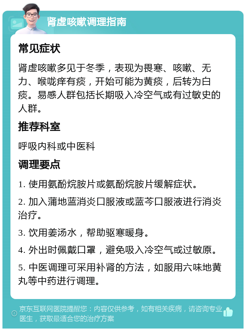 肾虚咳嗽调理指南 常见症状 肾虚咳嗽多见于冬季，表现为畏寒、咳嗽、无力、喉咙痒有痰，开始可能为黄痰，后转为白痰。易感人群包括长期吸入冷空气或有过敏史的人群。 推荐科室 呼吸内科或中医科 调理要点 1. 使用氨酚烷胺片或氨酚烷胺片缓解症状。 2. 加入蒲地蓝消炎口服液或蓝芩口服液进行消炎治疗。 3. 饮用姜汤水，帮助驱寒暖身。 4. 外出时佩戴口罩，避免吸入冷空气或过敏原。 5. 中医调理可采用补肾的方法，如服用六味地黄丸等中药进行调理。